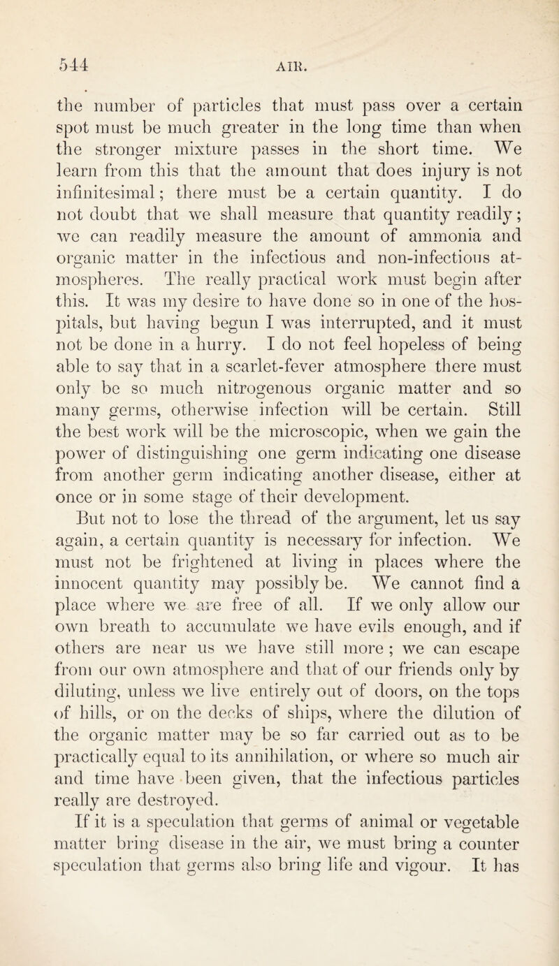 the number of particles that must pass over a certain spot must be much greater in the long time than when the stronger mixture passes in the short time. We learn from this that the amount that does injury is not infinitesimal; there must be a certain quantity. I do not doubt that we shall measure that quantity readily; we can readily measure the amount of ammonia and organic matter in the infectious and non-infections at- mospheres. The really practical work must begin after this. It was my desire to have done so in one of the hos¬ pitals, but having begun I was interrupted, and it must not be done in a hurry. I do not feel hopeless of being able to say that in a scarlet-fever atmosphere there must only be so much nitrogenous organic matter and so many germs, otherwise infection will be certain. Still the best work will be the microscopic, when we gain the power of distinguishing one germ indicating one disease from another germ indicating another disease, either at once or in some stage of their development. But not to lose the thread of the argument, let us say again, a certain quantity is necessary for infection. We must not be frightened at living in places where the innocent quantity may possibly be. We cannot find a place where we are free of all. If we only allow our own breath to accumulate we have evils enough, and if others are near us we have still more ; we can escape from our own atmosphere and that of our friends only by diluting, unless we live entirely out of doors, on the tops of hills, or on the decks of ships, where the dilution of the organic matter may be so far carried out as to be practically equal to its annihilation, or where so much air and time have been given, that the infectious particles really are destroyed. If it is a speculation that germs of animal or vegetable matter bring disease in the air, we must bring a counter speculation that germs also bring life and vigour. It has