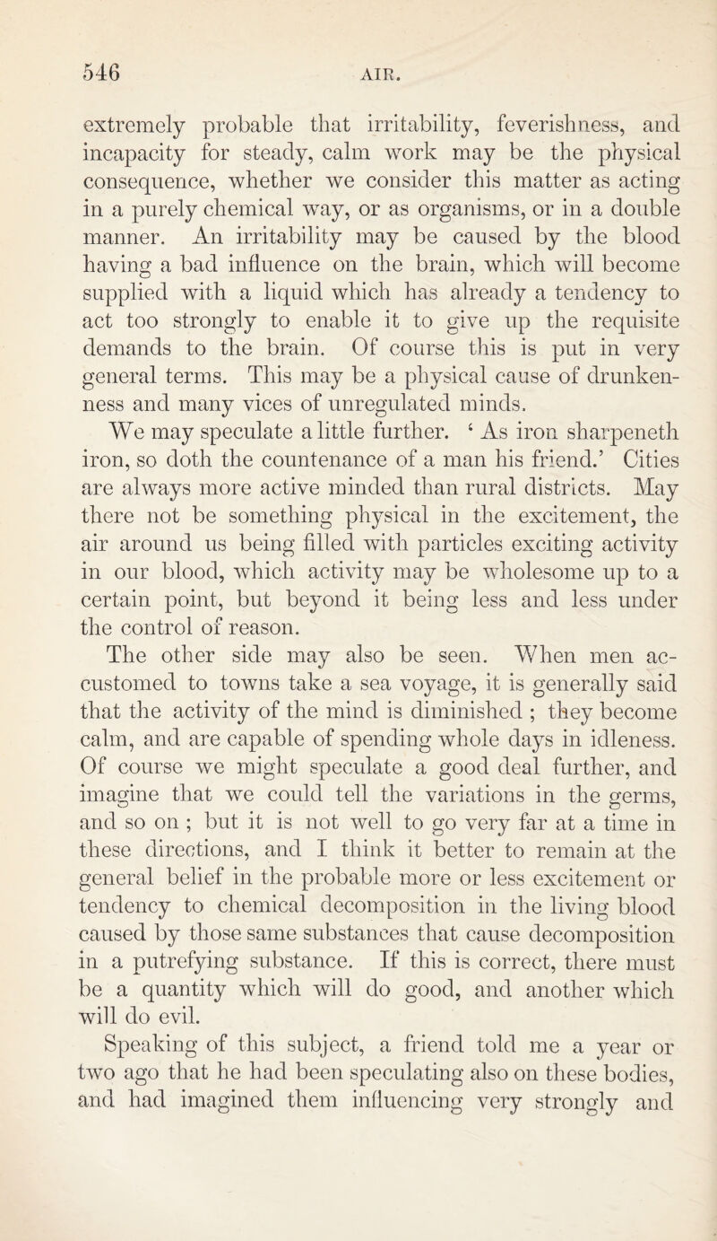 extremely probable that irritability, feverishness, and incapacity for steady, calm work may be the physical consequence, whether we consider this matter as acting in a purely chemical way, or as organisms, or in a double manner. An irritability may be caused by the blood having a bad influence on the brain, which will become supplied with a liquid which has already a tendency to act too strongly to enable it to give up the requisite demands to the brain. Of course this is put in very general terms. This may be a physical cause of drunken¬ ness and many vices of unregulated minds. We may speculate a little further. 4 As iron sharpeneth iron, so doth the countenance of a man his friend.’ Cities are always more active minded than rural districts. May there not be something physical in the excitement, the air around us being filled with particles exciting activity in our blood, which activity may be wholesome up to a certain point, but beyond it being less and less under the control of reason. The other side may also be seen. When men ac¬ customed to towns take a sea voyage, it is generally said that the activity of the mind is diminished ; they become calm, and are capable of spending whole days in idleness. Of course we might speculate a good deal further, and imagine that we could tell the variations in the germs, and so on ; but it is not well to go very far at a time in these directions, and I think it better to remain at the general belief in the probable more or less excitement or tendency to chemical decomposition in the living blood caused by those same substances that cause decomposition in a putrefying substance. If this is correct, there must be a quantity which will do good, and another which will do evil. Speaking of this subject, a friend told me a year or two ago that he had been speculating also on these bodies, and had imagined them influencing very strongly and