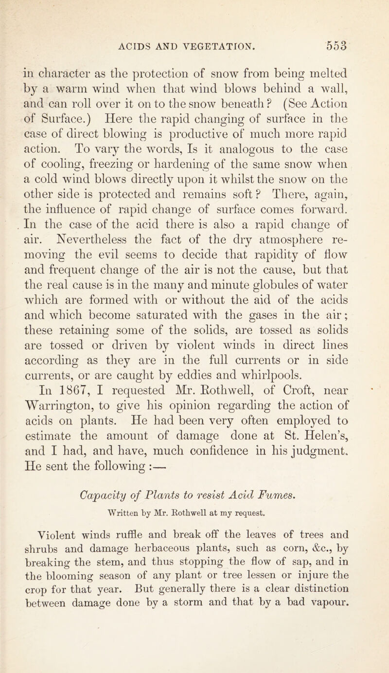 in character as the protection of snow from being melted by a warm wind when that wind blows behind a wall, and can roll over it on to the snow beneath P (See Action of Surface.) Here the rapid changing of surface in the case of direct blowing is productive of much more rapid action. To vary the words, Is it analogous to the case of cooling, freezing or hardening of the same snow when a cold wind blows directly upon it whilst the snow on the other side is protected and remains soft ? There, again, the influence of rapid change of surface comes forward. In the case of the acid there is also a rapid change of air. Nevertheless the fact of the dry atmosphere re¬ moving the evil seems to decide that rapidity of flow and frequent change of the air is not the cause, but that the real cause is in the many and minute globules of water which are formed with or without the aid of the acids and which become saturated with the gases in the air; these retaining some of the solids, are tossed as solids are tossed or driven by violent winds in direct lines according as they are in the full currents or in side currents, or are caught by eddies and whirlpools. In 1867, I requested Mr. Eothwell, of Croft, near Warrington, to give his opinion regarding the action of acids on plants. He had been very often employed to estimate the amount of damage done at St. Helen’s, and I had, and have, much confidence in his judgment. He sent the following Capacity of Plants to resist Acid Fumes. Written by Mr. Eothwell at my request. Violent winds ruffle and break off the leaves of trees and shrubs and damage herbaceous plants, such as corn, &c., b}^ breaking the stem, and thus stopping the flow of sap, and in the blooming season of any plant or tree lessen or injure the crop for that year. But generally there is a clear distinction between damage done by a storm and that by a bad vapour.