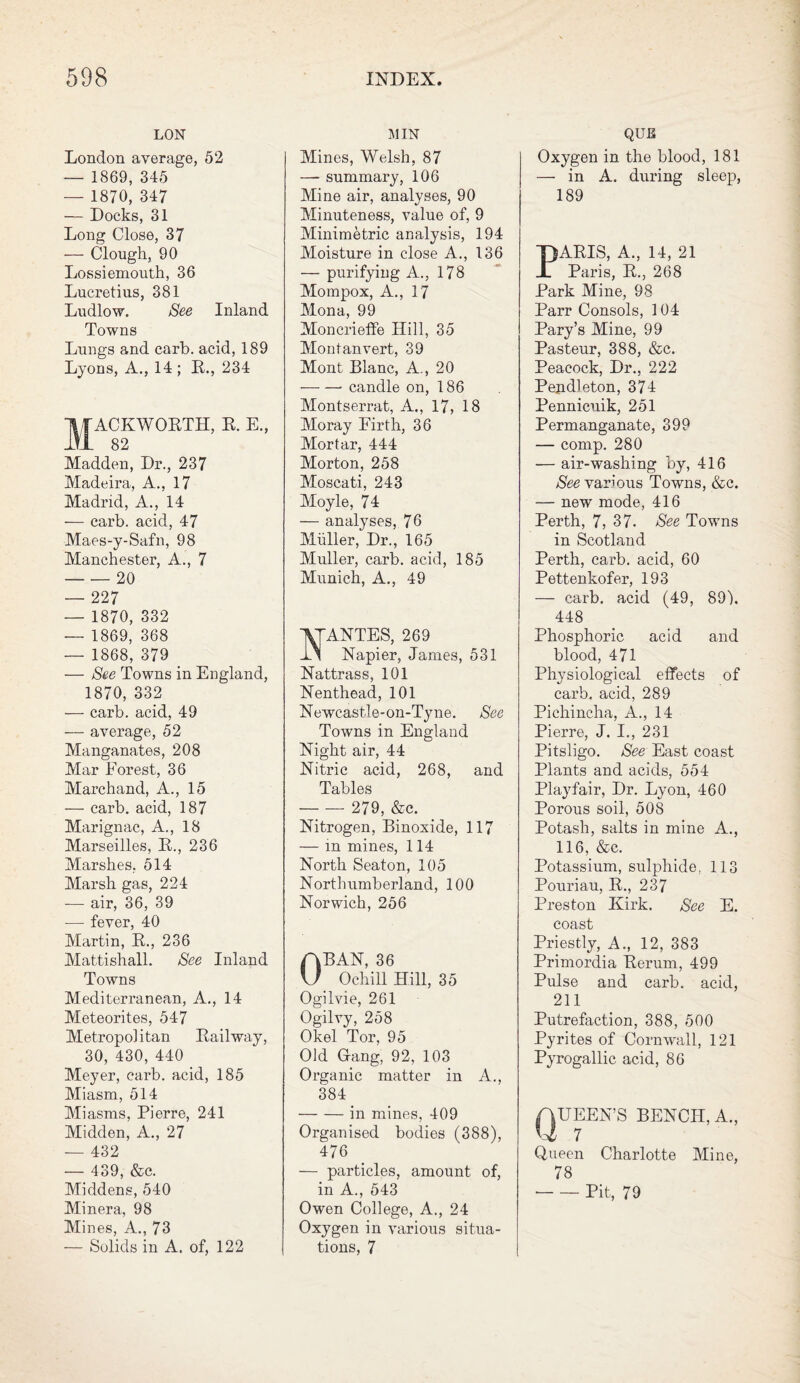 LON London average, 52 — 1869, 345 — 1870, 347 — Docks, 31 Long Close, 37 — Clough, 90 Lossiemouth, 36 Lucretius, 381 Ludlow. See Inland Towns Lungs and carb. acid, 189 Lyons, A., 14 ; R., 234 1TACKWORTH, R. E., IVI 82 Madden, Dr., 237 Madeira, A., 17 Madrid, A., 14 — carb. acid, 47 Maes-y-Safn, 98 Manchester, A., 7 -20 — 227 — 1870, 332 — 1869, 368 — 1868, 379 — See Towns in England, 1870, 332 — carb. acid, 49 — average, 52 Manganates, 208 Mar Forest, 36 Marchand, A., 15 — carb. acid, 187 Marignac, A., 18 Marseilles, R., 236 Marshes, 514 Marsh gas, 224 — air, 36, 39 — fever, 40 Martin, R., 236 Mattishall. See Inland Towns Mediterranean, A., 14 Meteorites, 547 Metropolitan Railway, 30, 430, 440 Meyer, carb. acid, 185 Miasm, 514 Miasms, Pierre, 241 Midden, A., 27 — 432 — 439, &c. Middens, 540 Minera, 98 Mines, A., 73 — Solids in A. of, 122 MIN Mines, Welsh, 87 —- summary, 106 Mine air, analyses, 90 Minuteness, value of, 9 Minimetric analysis, 194 Moisture in close A., 136 — purifying A., 178 Mompox, A., 17 Mona, 99 Moncrieffe Hill, 35 Montanvert, 39 Mont Blanc, A., 20 — — candle on, 186 Montserrat, A., 17, 18 Moray Firth, 36 Mortar, 444 Morton, 258 Moscati, 243 Moyle, 74 — analyses, 76 Muller, Dr., 165 Muller, carb. acid, 185 Munich, A., 49 ANTES, 269 Napier, James, 531 Nattrass, 101 Nenthead, 101 Newcastle-on-Tyne. See Towns in England Night air, 44 Nitric acid, 268, and Tables - 279, &c. Nitrogen, Binoxide, 117 — in mines, 114 North Seaton, 105 Northumberland, 100 Norwich, 256 OBAN, 36 Ochill Hill, 35 Ogilvie, 261 Ogilvy, 258 Okel Tor, 95 Old Gang, 92, 103 Organic matter in A., 384 -in mines, 409 Organised bodies (388), 476 — particles, amount of, in A., 543 Owen College, A., 24 Oxygen in various situa¬ tions, 7 QUE Oxygen in the blood, 181 — in A. during sleep, 189 PARIS, A., 14, 21 Paris, R., 268 Park Mine, 98 Parr Consols, 104 Pary’s Mine, 99 Pasteur, 388, &c. Peacock, Dr., 222 Pendleton, 374 Pennicuik, 251 Permanganate, 399 — comp. 280 — air-washing by, 416 See various Towns, &c. — new mode, 416 Perth, 7, 37. See Towns in Scotland Perth, carb. acid, 60 Pettenkofer, 193 — carb. acid (49, 89), 448 Phosphoric acid and blood, 471 Physiological effects of carb. acid, 289 Pichincha, A., 14 Pierre, J. I., 231 Pitsligo. See East coast Plants and acids, 554 Playfair, Dr. Lyon, 460 Porous soil, 508 Potash, salts in mine A., 116, &c. Potassium, sulphide, 113 Pouriau, R., 237 Preston Kirk. See E. coast Priestly, A., 12, 383 Primordia Rerum, 499 Pulse and carb. acid, 211 Putrefaction, 388, 500 Pyrites of Cornwall, 121 Pyrogallic acid, 86 UEEN’S BENCH, A., 7 Queen Charlotte Mine, 78 -Pit, 79