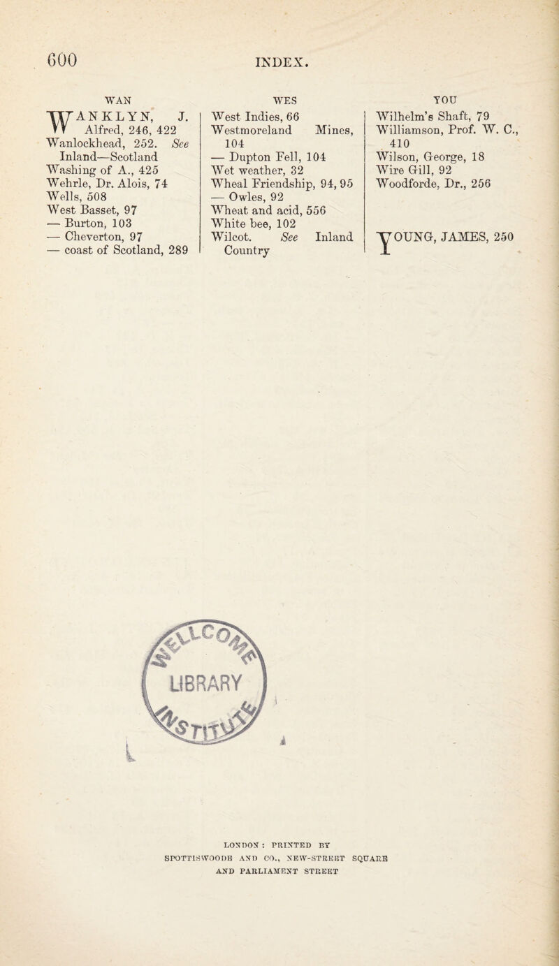 WAN WANKLYN, J. Alfred, 246, 422 Wanlockhead, 252. See Inland—Scotland Washing of A., 425 Wehrle, Dr. Alois, 74 Wells, 508 West Basset, 97 — Burton, 103 — Cheverton, 97 — coast of Scotland, 289 WES West Indies, 66 Westmoreland Mines, 104 — Dupton Eell, 104 Wet weather, 32 Wheal Friendship, 94, 95 — Owles, 92 Wheat and acid, 556 White bee, 102 Wilcot. See Inland Country YOU Wilhelm’s Shaft, 79 Williamson, Prof. W. C., 410 Wilson, George, 18 Wire Gill, 92 Woodforde, Dr., 256 y OUNG, JAMES, 250 l 1 ■ 4 LONDON : PRINTED BY SrOTTISWOOOE AND CO., NEW-STREET SQUARE AND PARLIAMENT STREET