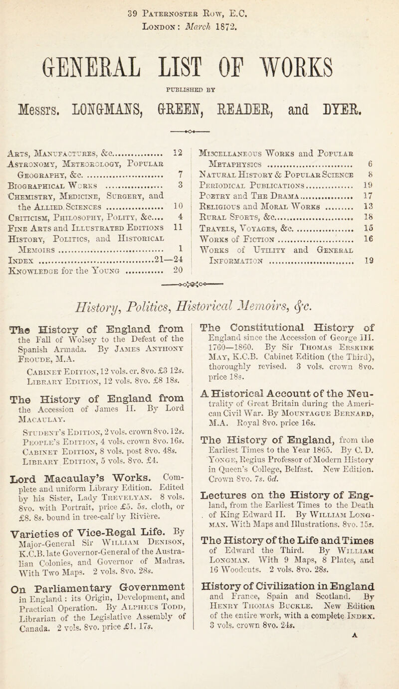 39 Paternoster Row, E.C, Bond on : March 1872. GENERAL LIST OP PRELISHED BY Messrs. LOS&MAIS, &REEI, READER, and DYER. Arts, Manufactures, &e. 12 Astronomy, Meteorology, Popular Geography, &c. 7 Biographical Works . 3 Chemistry, Medicine, Surgery, and the Allied Sciences . 10 Criticism, Philosophy, Polity, &c.... 4 Fine Arts and Illustrated Editions 11 History, Politics, and Historical Memoirs. 1 Index .21—24 Knowledge for the Young . 20 Miscellaneous Works and Popular Metaphysics . 6 Natural History & Popular Science 8 Periodical Publications. 19 Poetry and The Drama. 17 Religious and Moral Works .. 13 Rural Sports, 18 Travels, Voyages, &c. 15 Works of Fiction. 16 Works of Utility and General Information .. 19 History, Politics, Historical Memoirs, Sfc. The History of England from the Fah of Woisey to the Defeat of the Spanish Armada. By James Anthony Froude, M.A. Cabinet Edition, 12 vols. cr. 8vo. £3 12s. Library Edition, 12 vols. 8vo. £8 18s. The History of England from the Accession of Janies II. By Lord Macaulay. Student’s Edition, 2 vols. crown 8vo. 12s. People’s Edition, 4 vols. crown 8vo. 16s. Cabinet Edition, 8 vols. post 8vo. 48s. Library Edition, 5 vols. 8vo. £4. Lord Macaulay’s Works. Com¬ plete and uniform Library Edition. Edited by his Sister, Lady Trevelyan. 8 vols. 8vo. with Portrait, price £o. 5s. cloth, or £8. 8s. bound in tree-calf by Riviere. Varieties of Vice-Regal Life. By Major-General Sir William Denison, K.C.B. late Governor-General of the Austra¬ lian Colonies, and Governor of Madras. With Two Maps. 2 vols. 8vo. 28s. On Parliamentary Government in England : its Origin, Development, and Practical Operation. By Alpiieus Todd, Librarian of the Legislative Assembly of Canada. 2 vols. 8vo. price £1. Us. The Constitutional History of England since the Accession of George III. 1760—1860. By Sir Thomas Erskine May, K.C.B. Cabinet Edition (the Third), thoroughly revised. 3 vols. crown 8vo. price 18s. A Historical Account of the Neu¬ trality of Great Britain during the Ameri¬ can Civil War. By Mountague Bernard, M.A. Royal 8vo. price 16s. The History of England, from the Earliest Times to the Year 1865. By C. D. Yonge, Regius Professor of Modem History in Queen’s College, Belfast. New Edition. Crown Svo. 7s. Gd. Lectures on the History of Eng¬ land, from the Earliest Times to the Death . of King Edward II. By William Long¬ man. With Maps and Illustrations. 8vo. 15s. The History of the Life and Times of Edward the Third. By William Longman. With 9 Maps, 8 Plates, and 16 Woodcuts. 2 vols. 8vo. 28s. History of Civilization in England and France, Spain and Scotland. By Henry Tiiomas Buckle. Hew Edition of the entire work, with a complete Index. 3 vols. crown 8vo. 24s. A