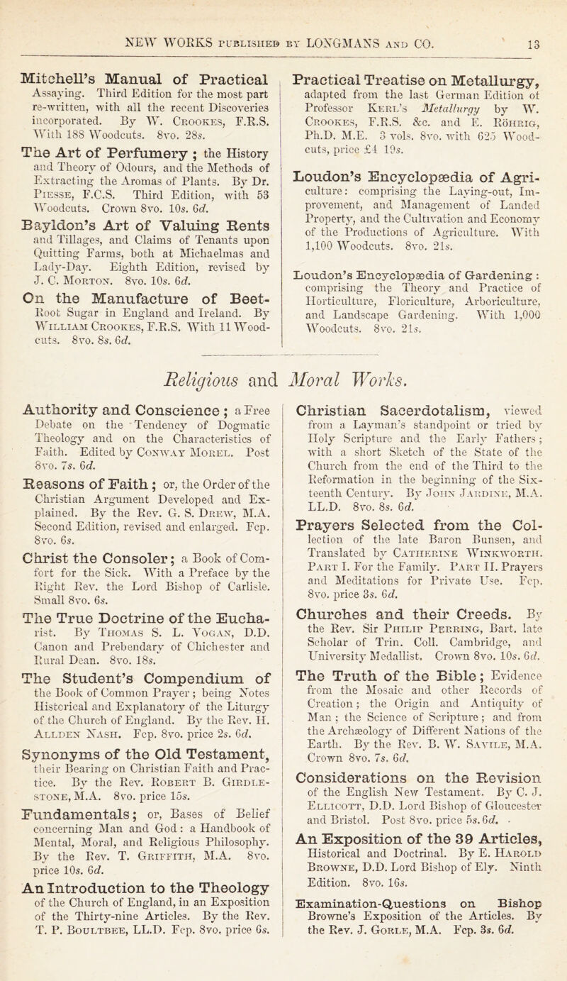 Mitchell’s Manual of Practical Assaying. Third Edition for the most part j re-written, with all the recent Discoveries incorporated. By W. Crookes, F.R.S. With 188 Woodcuts. 8vo. 28s. The Art of Perfumery ; the History and Theory of Odours, and the Methods of Extracting the Aromas of Plants. By Dr. Piesse, F.C.S. Third Edition, with 53 Woodcuts. Crown 8vo. 10s. Gd. Baylclon’s Art of Valuing Bents and Tillages, and Claims of Tenants upon Quitting Farms, both at Michaelmas and Lady-Day. Eighth Edition, revised by J. C. Morton. 8vo. 10s. 6<A Cn the Manufacture of Beet- Root Sugar in England and Ireland. By William Crookes, F.R.S. With 11 Wood- cuts. 8vo. 8s. Gd. Practical Treatise on Metallurgy, adapted from the last German Edition ot Professor Iverl’s Metallurgy by W. Crookes, F.R.S. &c. and E. Rohrig, Ph.D. M.E. 3 vols. 8vo. with 625 Wood- cuts, price £t 10s. Loudon’s Encyclopsedia of Agri¬ culture: comprising the Laying-out, Im¬ provement, and Management of Landed Property, and the Cultivation and Economy of the Productions of Agriculture. With 1,100 Woodcuts. 8vo, 21s. Loudon’s Encyclopaedia of Gardening : comprising the Theory and Practice of Horticulture, Floriculture, Arboriculture, and Landscape Gardening. With 1,000 Woodcuts. 8vo. 21s. Religious and Moral Works. Authority and Conscience ; a Free Debate on the Tendency of Dogmatic Theology and on the Characteristics of Faith. Edited by Conway Morel. Post 8vo. 7s. Gd. Seasons of Faith; or, the Order of the Christian Argument Developed and Ex¬ plained. By the Rev. G. S. Drew, M.A. Second Edition, revised and enlarged. Fcp. j 8vo. 6s. Christ the Consoler; a Book of Com¬ fort for the Sick. With a Preface by the Right Rev. the Lord Bishop of Carlisle. Small 8vo. 6s. The True Doctrine of the Eucha¬ rist. By Thomas S. L. Vogan, D.D. Canon and Prebendary of Chichester and Rural Dean. 8vo. 18s. The Student’s Compendium, of the Book of Common Prayer; being Notes Historical and Explanatory of the Liturgy of the Church of England. By the Rev. II. Allden Nash. Fcp. 8vo. price 2s. Gd. Synonyms of the Old Testament, their Bearing on Christian Faith and Prac¬ tice. By the Rev. Robert B. Girdle- stone, M.A. 8vo. price 15s. Fundamentals; or, Bases of Belief concerning Man and God: a Handbook of Mental, Moral, and Religious Philosophy. By the Rev. T. Griffith, M.A. 8vo. price 10s. Gd. An Introduction to the Theology of the Church of England, in an Exposition of the Thirty-nine Articles. By the Rev. T. P. Boultbee, LL.D. Fcp. 8vo. price 6s. Christian Sacerdotalism, viewed from a Layman’s standpoint or tried by Holy Scripture and the Early Fathers; with a short Sketch of the State of the Church from the end of the Third to the Reformation in the beginning of the Six¬ teenth Century. By John Jardine, M.A. LL.D. 8vo. 8s. Gd. Prayers Selected from the Col¬ lection of the late Baron Bunsen, and Translated by Catherine Winkwortit. Part I. For the Family. Part II. Prayers and Meditations for Private Use. Fcp. 8vo. price 3s. Gd. Churches and their Creeds. By the Rev. Sir Philip Perring, Bart, late Scholar of Trin. Coll. Cambridge, and University Medallist. Crown 8vo. 10s. Gd. The Truth of the Bible; Evidence from the Mosaic and other Records of Creation; the Origin and Antiquity of Man ; the Science of Scripture ; and from the Archaeology of Different Nations of the Earth. By the Rev. B. W. Savile, M.A. Crown 8vo. 7s. Gd. Considerations on the Revision of the English New Testament. By C. J. Ellicott, D.D. Lord Bishop of Gloucester and Bristol. Post 8vo. price 5s. Gd. ■ An Exposition of the 39 Articles, Historical and Doctrinal. By E. Harold Browne, D.D. Lord Bishop of Ely. Ninth Edition. 8vo. 16s. Examination-Questions on Bishop Browne’s Exposition of the Articles. By the Rev. J. Gorle, M.A. Ecp. 3s, Gd.