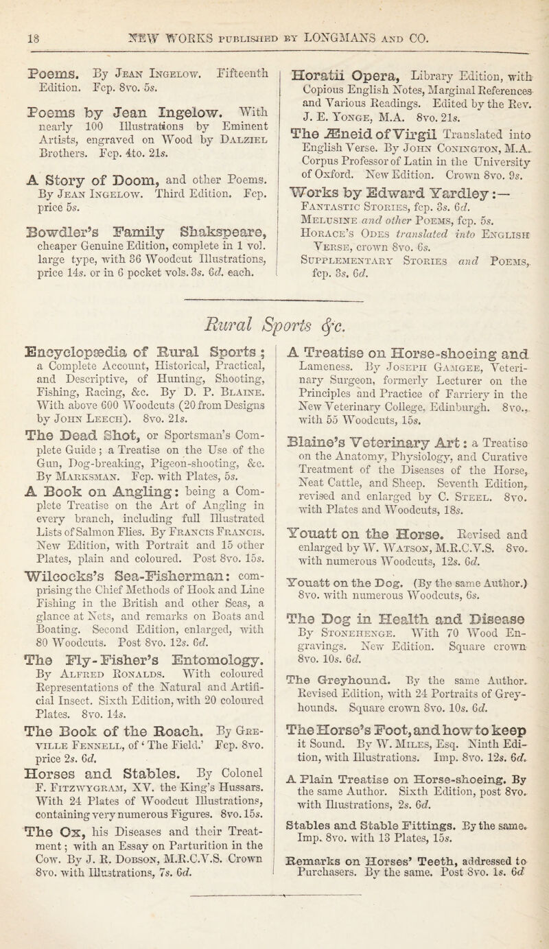 PO0I31S. By Jean Ingelow. fifteenth Edition. Ecp. 8vo. 5s. Poems by Jean Ingelow. With nearly 100 Illustrations by Eminent Artists, engraved on Wood by Dalziel Brothers. Ecp. 4to. 21s. A Story of Doom, and other Poems. By Jean Ingelow. Third Edition. Fcp. price 5s. Bowdler’s Family Shakspeare, cheaper Genuine Edition, complete in 1 vol. large type, with 86 Woodcut Illustrations, price 14s. or in 6 pocket vols. 8s. Qd. each. Horatii Opera, Library Edition, with Copious English Notes, Marginal References and Various Readings. Edited by the Rev. J. E. Yonge, M.A. 8vo. 21s. The iEneid of Virgil Translated into English Verse. By John Conington, M.A. Corpus Professor of Latin in the University of Oxford. New Edition. Crown 8vo. 9s. Works by Edward Yardley Fantastic Stoeies, fcp. 8s. Qd. Melusine and other Poems, fcp. 5s. Horace’s Odes translated into English Verse, crown 8vo. 6s. Supplementary Stories and Poems,. fcp. 8s. Qd. Rural Sports <$fc. Encyclopaedia of Rural Sports ; a Complete Account, Historical, Practical, and Descriptive, of Hunting, Shooting, Fishing, Racing, &c. By D. P. Blaine. With above 600 Woodcuts (20 from Designs by John Leech). 8vo. 21s. Tb.0 Dead Shot, or Sportsman’s Com¬ plete Guide; a Treatise on the Use of the Gun, Dog-breaking, Pigeon-shooting, &c. By Marksman. Fcp. with Plates, 5s. A Book on Angling: being a Com¬ plete Treatise on the Art of Angling in every branch, including full Illustrated Lists of Salmon Flies. By Francis Francis. New Edition, with Portrait and 15 other Plates, plain and coloured. Post 8vo. 15s. Wiloccks’s Sea-Fisherman: com¬ prising the Chief Methods of Hook and Line Fishing in the British and other Seas, a glance at Nets, and remarks on Boats and Boating. Second Edition, enlarged, with 80 Woodcuts. Post 8vo. 12s. 6<J. The Ely-Fisher’s Entomology, By Alfred Ronalds. With coloured Representations of the Natural and Artifi¬ cial Insect. Sixth Edition, with 20 coloured Plates. 8vo. 14s. The Book of the Roach, By Gre- ville Fennell, of4 The Field.’ Ecp. 8vo. price 2s. Qd. Horses and Stables. By Colonel F. Fitzwygram, XV. the King’s Hussars. With 24 Plates of Woodcut Illustrations, containing very numerous Figures. 8vo. 15s. The Ox, his Diseases and their Treat¬ ment ; with an Essay on Parturition in the Cow. By J. R. Dobson, M.R.C.V.S. Crown 8vo. with Illustrations, 7s. Qd. A Treatise on Horse-shoeing and Lameness. By Joseph Gamgee, Veteri¬ nary Surgeon, formerly Lecturer on the Principles and Practice of Farriery in the New Veterinary College, Edinburgh. 8vo., with 55 Woodcuts, 15s. Blame’s Veterinary Art s a Treatise on the Anatomy, Physiology, and Curative Treatment of the Diseases of the Horse, Neat Cattle, and Sheep. Seventh Edition, revised and enlarged by C. Steel. 8vo. with Plates and Woodcuts, 18s. Yoixatt on the Horse. Revised and enlarged by W. Watson, M.R.C.V.S. 8vo. with numerous Woodcuts, 12s. Qd. Yonatt on the Dog. (By the same Author.) 8vo. with numerous Woodcuts, 6s. The Dog in Health and Disease By Stonehenge. With 70 Wood En¬ gravings. New Edition. Square crown 8vo. 10s. Qd. The Greyhound. By the same Author. Revised Edition, with 24 Portraits of Grey¬ hounds. Square crown 8vo. 10s. Qd. The Horse’s Foot, and how to keep it Sound. By W. Miles, Esq. Ninth Edi¬ tion, with Illustrations. Imp. 8vo. 12s. Qd. A Plain Treatise on Horse-shoeing. By the same Author. Sixth Edition, post 8vo. with Illustrations, 2s. Qd. Stables and Stable Fittings. By the same. Imp. 8vo. with 13 Plates, 15s. Remarks on Horses’ Teeth, addressed to Purchasers. By the same. Post 8vo. Is. Qd