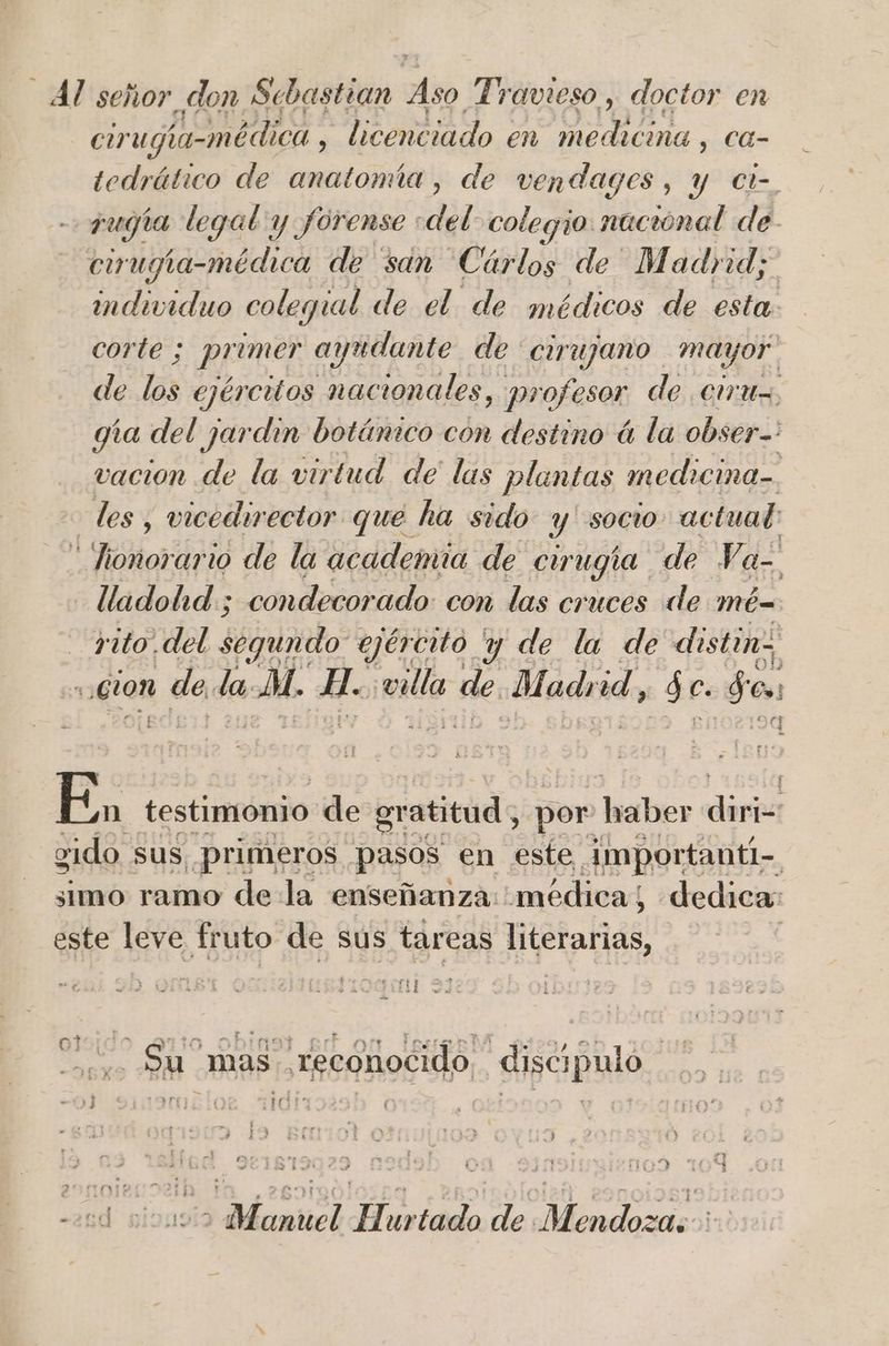 Al señor don Sebastian Aso Travieso , doctor en cirugia-médica , licenciado « en Ai ca- tedrático de anatomía, de vendages, y ct-. rugia legal y forense ' del colegio nacional de. cirmpia-médica de san Cárlos de Madrid; individuo colegial de el de médicos de esta. corte ; primer ayudante de Cirujano mayor. de los ejércitos nacionales, profesor de cruz, gía del jardin botánico con destino á la obser: vacion de la virtud de las plantas medicina=. les, vicedirector que ha sido y socio actual: *fionorario de la academia de cirugía de Ve = lladohd ; condecorado: con las cruces de mé _yito. del. segundo ejército Y de la de distin, “cion : de da. al. H- villa de Madrid, $e $0. E. testimonio de gratitud, por BS dina gido. sus. primeros pasos en este Amportanti-. simo ramo de la enseñanza: médica; dedica: este leve fruto. de sus tareas aia * r+ 2. 7 + > - . ot E yt Er mE mo f > nt ETE rn? A R ] E otr . PM mas reconocido discipulo y] 1 NE ¿ 1167) OD 20d ox 2 Manuel Hurtado de Mendoza: :
