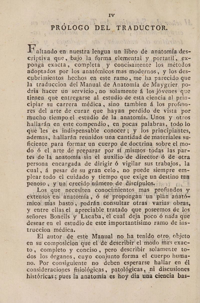 IV PRÓLOGO DEL TRADUCTOR. Koatrando en' nuestra lengua un libro de anatomía des- criptiva que, bajo la forma elemental y portatil, ex- ponga exacta, completa y cConcisamente los métodos adoptados por los anatómicos mas modernos, y los des- cubrimientos hechos en este ramo, me ha parecido que la traduccion del Manual de Anatomía de Maygrier po- dria hacer un servicio, no solamente á los jóvenes que tienen que entregarse al estudio de esta ciencia al prin- cipiar su carrera médica, sino tambien á los profeso- res del arte de curar que hayan perdido de vista por mucho tiempo el estudio de la anatomía. Unos y otros hallarán en este compendio, en pocas palabras, todo lo qué les es indispensable conocer; y los principiantes, ademas, hallarán reunidos una cantidad de materiales su- ficiente para formar un cuerpo de doctrina sobre el mo- do ó el arte de preparar por si mismos: todas las par- tes de la anatomía sin el auxilio de director ó de otra persona encargada de dirigir Ó vigilar sus trabajos, la cual, á pesar de su gran celo, no puede siempre em- plear todo el cuidado y tiempo que exige un destino tan penoso, y un crecido número: de discípulos. +. Los que necesiten conocimientos, mas profundos 3 y extensos en: anatómía , Ó se propongan un” plan anató- mico mas basto, podrán: consultar otras varias obras, y entre ellas el apreciable tratado que poseemos de los señores Boneils y Lacaba, el cual deja poco Ó nada que desear en el estudio de este importantísimo ramo de íns- truccion médica. El autor de «este Muéual no ha tenido otro, objeto en su composicion que el: de describir el modo mas exac- to, completo y conciso , pero describir solamente to- dos los órganos, cuyo conjunto forma el cuerpo huma- no. Por consiguiente no deben esperarse hallar en él consideraciones fisiológicas, patológicas, ni discusiones históricas; pues la anatomía es hoy dia una ciencia bas-