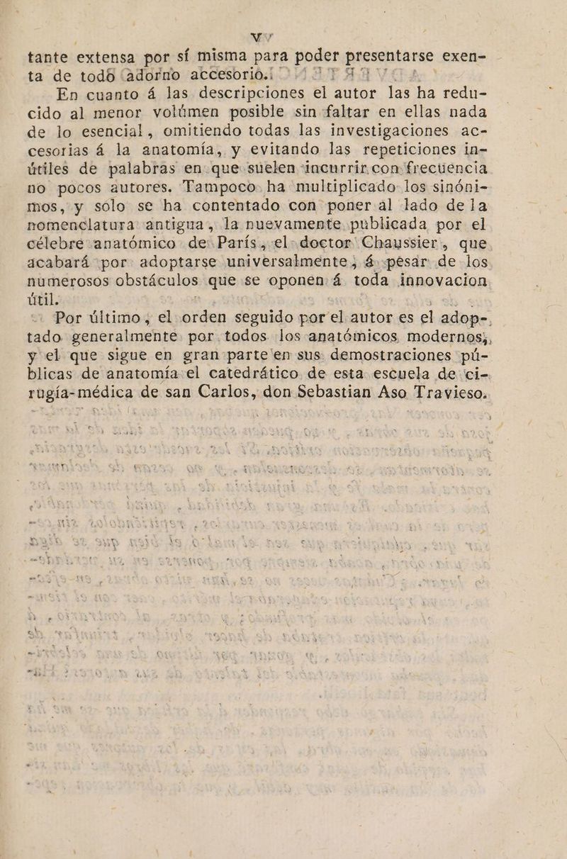 Vo. F tante extensa por sí misma para poder presentarse exen- ta de todo (adorno accesorio: 1071541 En cuanto á las descripciones el autor las ha redu- cido al menor volúmen posible sin-faltar en ellas nada de lo esencial, omitiendo todas las investigaciones ac- cesorias á la anatomía, y evitando las repeticiones in- útiles de palabras en que suelen “incurrir con frecuencia no e autores. Tampoco. ha multiplicado los sinóni- mos, y sólo se ha contentado con poner al lado de la tl: antigua, la nuevamente publicada por el célebre anatómico de: París, el doctor' Chayssier, que. acabará por adoptarse universalmente, á «pesar de los numerosos obstáculos que se oponen: á toda innovacion útil. Por último, el pride seguido por e autor es sel adop-. tado generalmente por. todos «los anatémicos modernos, y el que sigue en gran parte'en sus demostraciones pú- blicas de anatomía el catedrático de esta escuela de 'ci- rugía- médica de san Carlos, don Sebastian Aso Travieso. £x