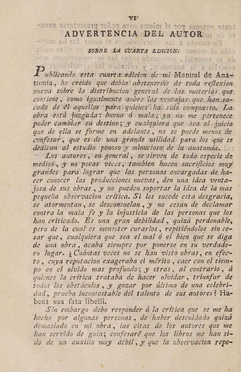 7 lic ES des  ? : z » «e. = - A Po » 6 139 ecteiía Ja 7 y 1 atan” stes BR ADVERTENCIA DEL AUTOR. SOBRE LA CUARTA EDICION: E És ' Ls ub bllbaida, esta: cuarta Adi: deomi. : Manual de Anar tomía, he creido que debia! absteneríme de toda reflexion nueva sobre lla distribucion” general de las. materias. que: contiene y como igualmente. isobre: las ventajas: que. han ¡sd- cado de*él: aquellos para! quienes: ¿hab sido compuestos Las obra está “juzgada: buena: 0 mala; ya: no me ¡pertenece poder cambiar su destino y y cualquiera que sea el juicio que de ella se forme en “adelante, nó se puede menos. de confesar, que es: de: una. grande utilidad. para los que se AGHIDIO tal estudio peñoso y minucioso: de la: anatomáa. Los autores, en EAT seusirven de toda especie de midi, y no pocas veces, tambien hacen sacrificios muy grandes para lograr que las. personas encargadas de ha- cer conocer las producciones muevas, den una idea venta- josa de sus obras, y no pueden soportar la idea de la mas pequeña observacion crítica. Si les sucede esta desgracia, se atormentan, se desconsuelan. y no cesan de declamar contra la mala fe y la injusticia de las personas que los han criticado. Es una gran debilidad , quizá perdonable, pero de la cual es menester curarlos , repitiéndolos sin ce= sar que, cualquiera que sea el mal o el bien que se diga de una obra, acaba siempre por ponerse en su verdade- ro lugar. ¿Cuantas veces no se han visto obras, en efec- to, cuya taco exageraba el mérito , caer con el tiem- po en el olvido mas profundo; y otras, al contrario, d quienes la crítica trataba de hacer olvidar, triunfar de todos los obstáculos, y gozar por ultimo de una eelebri- dad, prueba incontestable del talento de sus autores? Ha- bent sua fata libelli. Sin embargo debo responder a la crítica que se me ha hecho por a personas , de haber descuidado quizá demasiado en mi obra, las citas de. los autores que me han servido 5N guia; confesaré que los libros me han si- do de un auxilio muy débil, y que la observacion repe- hd