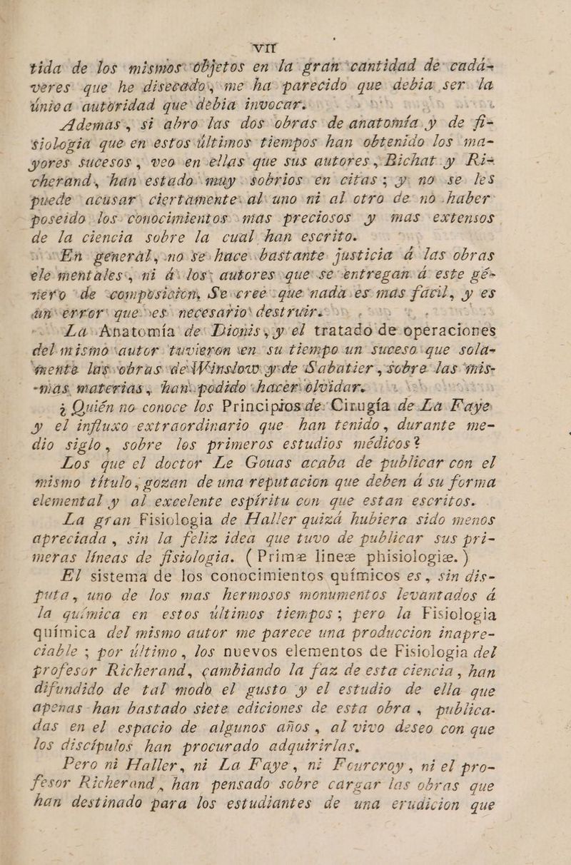 VIT tida de los mismos objeros en: la: gran “cantidad de: cadá- veres que he disecado:, me ha parecido que debia: ser. la únioa autoridad que debia invocar. : Ademas, si abro las dos obras de anatomía y de f- siologia que en estos últimos tiempos han obtenido los ma- wores sucesos , veo en ellas que sus autores , Bichat y Ri= cherand, hai estado muy sobrios en citas; y. no se les puede acusar” ciertamente: al: uno nt al. otro de: no haber poseido los conocimientos mas preciosos y mas extensos. de la ciencia sobre la cual han escrito. | En general, no se hace. bastante justicia 4 las obras ele mentales:, mi dv los; autores que: se entregan 4 este gés riero de “composición, Sexeree: :que nada. es mas gira: y es an error:quenes necesario destruir, La Anatomía de: Dionis yy el tratado de opéraciónes del. mismosautor tuvieron en su tiempo un suceso: que sola- sente lasvobras deWVinsiow: yde Sabatier , sobre las mis -mas materias, hanupodido hacersolvidar. 010% ¿Quién mo conoce los Principios de: Cirugía de La ba y bs influxo extraordinario que han tenido, durante me- dio siglo, sobre los primeros estudios médicos? Los que el doctor Le Gouas acaba de publicar con el mismo título, gozan de una reputación que deben dá su forma elemental y ee excelente espíritu con que estan escritos. La gran Fisiologia de Haller quiza hubiera sido menos apreciada , sin la feliz idea que tuvo de publicar sus pri- meras líneas de fisiologia. ( Prime linee phisiologie. ) El sistema de los conocimientos químicos es, sin dis- puta, uno de los mas hermosos monumentos levantados á la química en estos ultimos tiempos; pero la Fisiologia química del mismo autor me parece una produccion inapre- ciable ; por último , los nuevos elementos de Fisiologia del profesor Richerand, cambiando la faz de esta ciencia, han difundido de tal modo el gusto y el estudio de ella que apenas -han bastado siete ediciones de esta obra, publica- das en el espacio de algunos años , al vivo deseo con que los discípulos han procurado adquirirlas, Pero ni Haller, ni La Faye, ni Feurcroy, ni el pro- fesor Richerand, han pensado sobre cargar las obras que han destinado para los estudiantes de una erudicion que