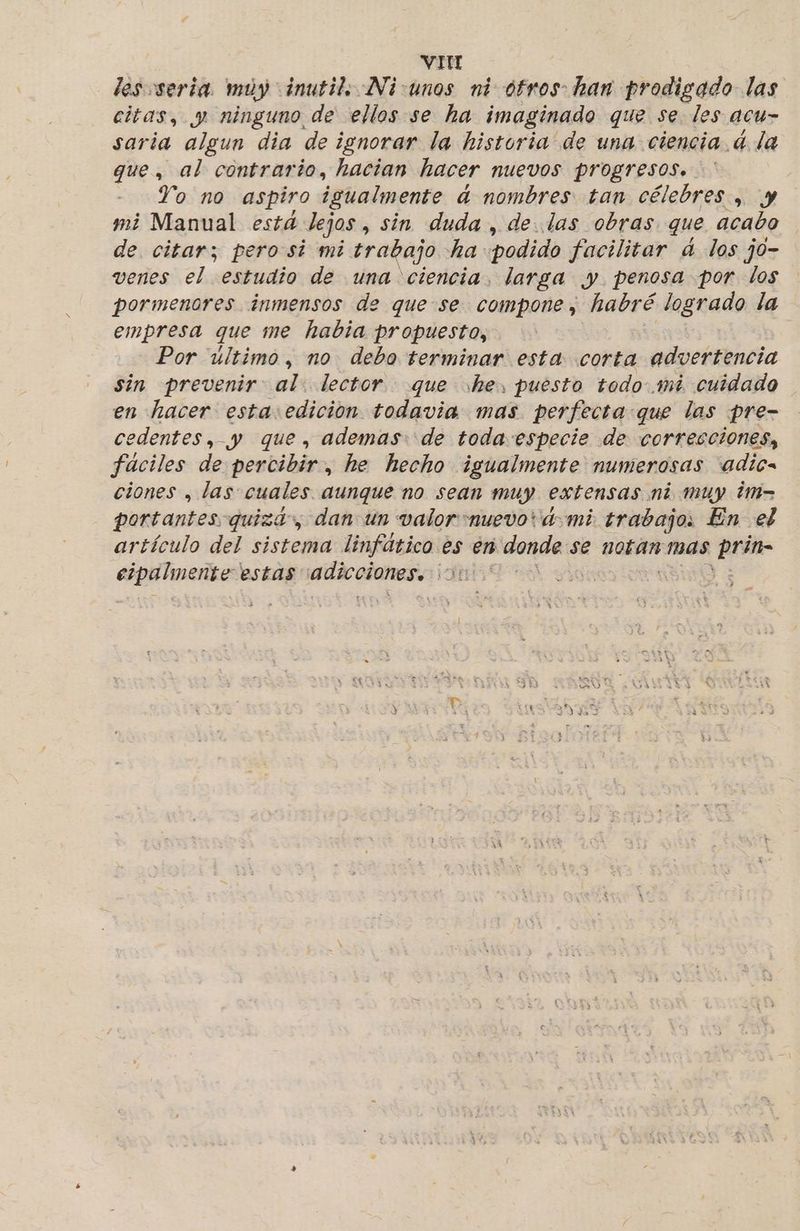 VIH lesosería. muy inutil, Ni:unos ni otros han prodigado las citas, y ninguno de ellos se ha imaginado que se les acu- saria algun dia de ignorar la historia de una ciencia. d la que, al contrario, hacian hacer NUEVOS PYOZTESOS»+ Yo no aspiro igualmente d nombres tan célebres , y mi Manual está dejos, sin duda , de. las obras que acabo de. citar; perosi mi trabajo ha podido facilitar ad los jo- venes el estudio de una ciencia, larga y. penosa por los pormenores inmensos de que se compone , habré logrado la empresa que me había propuesto, Por último, no debo terminar esta corta advertencia sin prevenir al. lector que he, puesto todo.mi cuidado en hacer esta:edicion todavia mas perfecta:que las pre- edentes, y que, ademas: de toda especie de correcciones, fáciles de percibir, he hecho igualmente numerosas adios ciones , las cuales aunque no sean muy extensas mi muy ¿m- portantes quiza», dan un valor nuevo vd mi. trabajo, En el artículo del sistema linfático es en anda: se notan mas dia epilinente estas oa al dig”