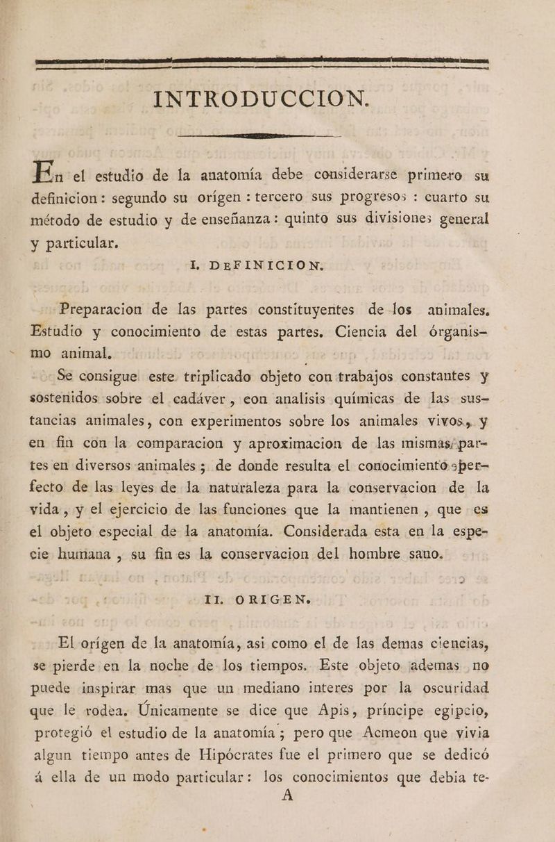 ' ¿E INTRODUCCION. E, el estudio de la anatomía debe considerarse primero su definicion: segundo su orígen : tercero sus progresos : cuarto su método de estudio y de enseñanza: quinto sus divisiones general y particular. ll. DEFINICION, Preparacion de las partes constituyentes de los animales. Estudio y conocimiento de estas partes. Ciencia del órganis- mo animal, | Se consigue este. triplicado objeto con trabajos constantes y sostenidos sobre el cadáver, eon analisis químicas de las sus- tancias animales, con experimentos sobre los animales vivos»). y en fin con la comparacion y aproximacion de las mismas; par- tes en diversos animales ; de donde resulta el conocimiento sper= fecto de las leyes de la naturaleza para la conservacion de la vida, y el ejercicio de las funciones que la mantienen , que es el objeto especial de la anatomía. Considerada esta en la espe- cie humana , su fines la conservacion del hombre sano. II. ORIGEN. El orígen de la anatomía, asi como el de las demas ciencias, se pierde en la noche de los tiempos. Este objeto ¡ademas no puede inspirar mas que un mediano interes por la oscuridad que le rodea. Únicamente se dice que Apis, príncipe egipcio, protegió el estudio de la anatomía ; pero que Acmeon que vivia algun tiempo antes de Hipócrates fue el primero que se dedicó PA á ella de un modo particular: los conocimientos que debia te- A
