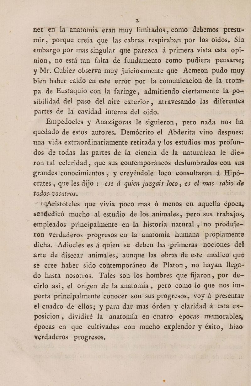 ner en la anatomía eran muy limitados, como debemos presu- mir, porque creía que las cabras respiraban por los oidos. Sin embargo por mas singular que parezca á primera vista esta opi- nion, no está tan falta de fundamento como pudiera pensarse; y Mr. Cubier observa muy juiciosamente que Acmeon pudo muy bien haber caido en este error por la comunicacion de la trom- pa de Eustaquio con la faringe, admitiendo ciertamente la po- sibilidad del paso del aire exterior, atravesando las diferentes partes de la cavidad interna del oido. Empedocles y Anaxágoras le siguieron, pero nada nos ha quedado de estos autores. Demócrito el Abderita vino despues: una vida extraordinariamente retirada y los estudios mas profun- dos de todas las partes de la ciencia de la naturaleza le die- ron tal celeridad, que sus contemporáneos deslumbrados con sus grandes conocimientos , y creyéndole loco consultaron á Hipó= erates , que les dijo : ese á quien juzgais loco , es el mas sabio de todos vVOSOTro3. “5yAristóteles que vivia poco mas ó menos en aquella época, sesdedicó mucho al estudio de los animales, pero sus trabajos, empleados principalmente en la historia natural , no produje- ron verdaderos progresos en la anatomía humana propiamente dicha. Adiocles es á quien se deben las primeras nociones del arte de disecar animales, aunque las obras de este médico qué se cree haber sido contemporáneo de Platon, no hayan llega- do hasta nosotros. Tales son los hombres que fijaron, por de- cirlo asi, el orígen de la anatomía A pero como lo que nos im- porta principalmente conocer son sus progresos, voy á presentar el cuadro de ellos; y para dar mas órden y claridad á esta ex- posicion , dividiré la anatomía en cuatro épocas memorables, épocas en que cultivadas con mucho explendor y éxito, hizo verdaderos progresos.
