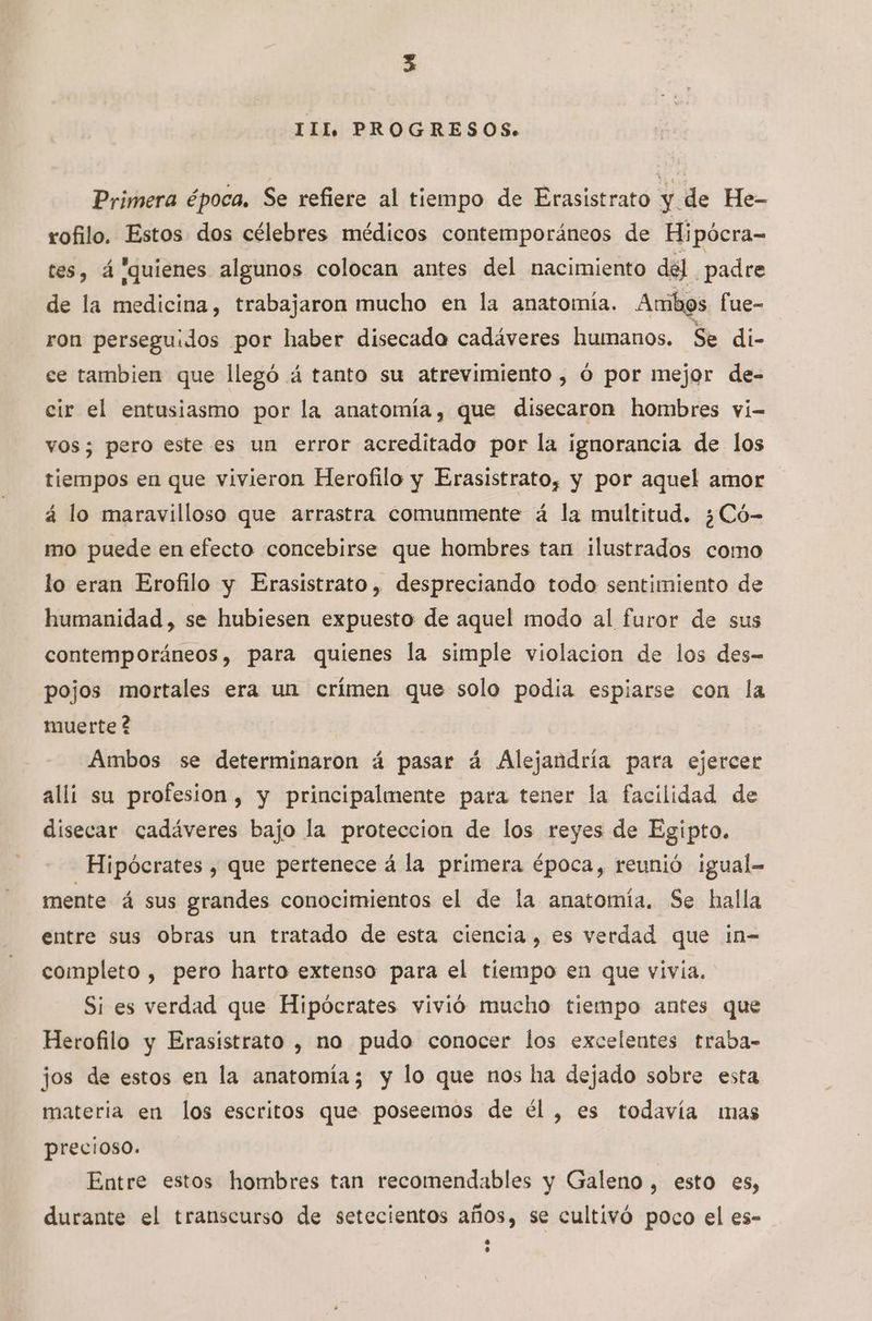 III, PROGRESOS. Primera época, Se refiere al tiempo de Erasistrato y de He- rofilo. Estos dos célebres médicos contemporáneos de Hipócra-= tes, á quienes algunos colocan antes del nacimiento del padre de la medicina, trabajaron mucho en la anatomía. Ambos fue- ron perseguidos por haber disecado cadáveres humanos. Se di- ce tambien que llegó á tanto su atrevimiento , Ó por mejor de- cir el entusiasmo por la anatomía, que disecaron hombres vi- vos; pero este es un error acreditado por la ignorancia de los tiempos en que vivieron Herofilo y Erasistrato, y por aquel amor á lo maravilloso que arrastra comunmente á la multitud. ¿Có- mo puede en efecto concebirse que hombres tan ilustrados como lo eran Erofilo y Erasistrato, despreciando todo sentimiento de humanidad, se hubiesen expuesto de aquel modo al furor de sus contemporáneos, para quienes la simple violacion de los des-= pojos mortales era un crímen que solo podia espiarse con la muerte ? Ambos se determinaron á pasar á Alejandría para ejercer alli su profesion, y principalmente para tener la facilidad de disecar cadáveres bajo la proteccion de los reyes de Egipto. Hipócrates , que pertenece á la primera época, reunió igual= mente á sus grandes conocimientos el de la anatomía. Se halla entre sus Obras un tratado de esta ciencia, es verdad que in-= completo , pero harto extenso para el tiempo en que vivía. Si es verdad que Hipócrates vivió mucho tiempo antes que Herofilo y Erasistrato , no pudo conocer los excelentes traba- jos de estos en la anatomía; y lo que nos lia dejado sobre esta materia en los escritos que poseemos de él , es todavía mas precioso. Entre estos hombres tan recomendables y Galeno, esto es, durante el transcurso de setecientos años, se cultivó poco el es-