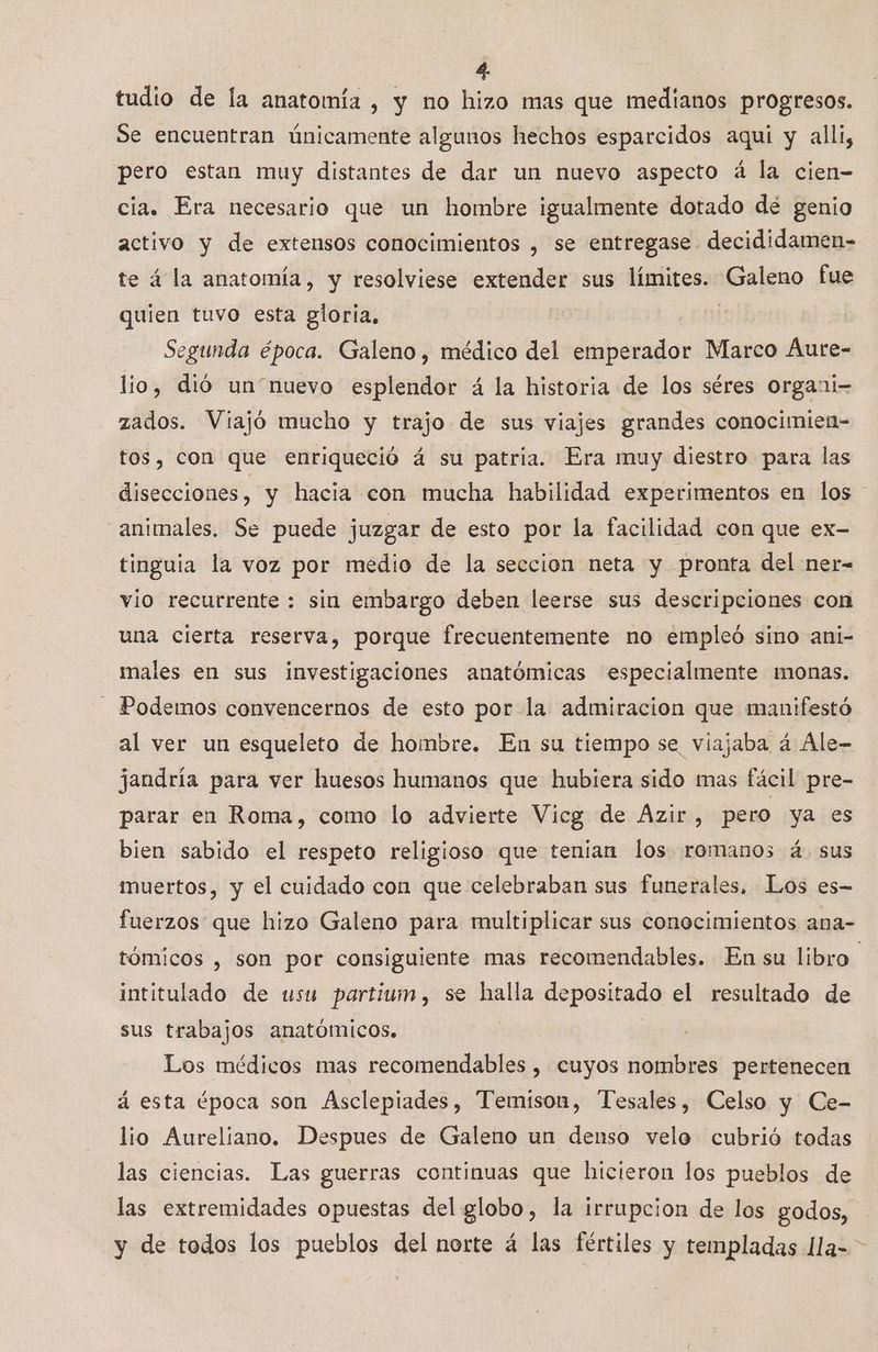 tudio de la anatomía , y no hizo mas que medianos progresos. Se encuentran únicamente algunos hechos esparcidos aqui y alli, pero estan muy distantes de dar un nuevo aspecto á la cien- cia. Era necesario que un hombre igualmente dotado dé genio activo y de extensos conocimientos , se entregase decididamen- te á la anatomía, y resolviese extender sus límites. Galeno fue quien tuvo esta gloria, ? Segunda época. Galeno , médico del emperador Marco Aure- lio, dió un“nuevo esplendor á la historia de los séres organi- zados. Viajó mucho y trajo de sus viajes grandes conocimien- tos, con que enriqueció á su patria. Era muy diestro para las disecciones, y hacia con mucha habilidad experimentos en los - animales. Se puede juzgar de esto por la facilidad con que ex- tinguia la voz por medio de la seccion neta y pronta del ner- vio recurrente : sin embargo deben leerse sus descripciones con una cierta reserva, porque frecuentemente no empleó sino ani- males en sus investigaciones anatómicas especialmente monas. - Podemos convencernos de esto por la admiracion que manifestó al ver un esqueleto de hombre. En su tiempo se viajaba á Ale- jandría para ver huesos humanos que hubiera sido mas fácil pre- parar en Roma, como lo advierte Vicg de Azir, pero ya es bien sabido el respeto religioso que tenian los romanos á. sus muertos, y el cuidado con que celebraban sus funerales. Los es- fuerzos que hizo Galeno para multiplicar sus conocimientos ana- tómicos , son por consiguiente mas recomendables. En su libro intitulado de usu partium, se halla depositado el resultado de sus trabajos anatómicos, Los médicos mas recomendables , cuyos nombres pertenecen á esta época son Asclepiades, Temison, Tesales, Celso y Ce- lio Aureliano. Despues de Galeno un denso velo cubrió todas las ciencias. Las guerras continuas que hicieron los pueblos de las extremidades opuestas del glomos la irrupcion de los godos, y de todos los pueblos del norte á las fértiles y templadas lla= >