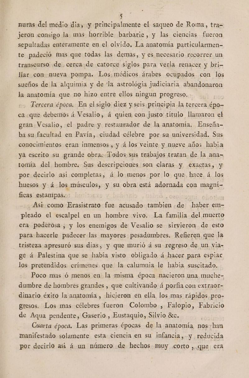 nuras del medio día, «y principalmente el saqueo de Roma, tra= jeron consigo la mas horrible barbarie , y las ciencias fueron sepultadas enteramente en el olvido. La anatomía particularmen- te padeció mas que todas las demas, y es necesario recorrer un transcurso «de, cercade catorce siglos para verla renacer y bri- llar con nueva pompa. Los. médicos árabes ocupados con los sueños de la alquimia y de “la astrológia judiciaria abandonaron la anatomía que no hizo entre ellos ningun progreso. Tercera época. En el siglo diez y seis principia la tercera épo- ca que debemos 4 Vesalio, á quien con justo título llamaron el gran Vesalio, el padre: y restaurador de la anatomía. Enseña- ba su facultad en Pavía, ciudad célebre por su universidad. Sus conocimientos eran inmensos , y 4 los veinte y nueve años habia ya escrito su grande obra: Todos sus trabajos tratan. de la ana- tomía del hombre. Sus descripciones ¡son claras y exactas, y por decirlo asi completas, á lo menos por lo que. hace, á los huesos y á- los músculos, y su obra está adornada con magní- ficas estanipas. | | j Ast: como Erasistrato fue acusado Pl de: haber em- pleado el escalpel en un hombre vivo. La familia del muerto era poderosa , y los enemigos de Vesalio se sirvieron de esto para hacerle padecer las mayores pesadumbres. Refieren que la tristeza apresuró sus dias, y que murió á su regreso de un via- ge á Palestina que se había visto obligado á hacer para espiar los pretendidos crímenes que la calumnia le habia suscitado. Poco mas ó menos en la misma época nacieron una muche- dumbre de hombres grandes , que cultivando á porfia con extraor- dinario éxito la anatomía , hicieron en ella los mas rápidos pro- gresos. Los mas célebres fueron Colombo, Falopio, Fabricio de Aqua pendente, Gaserio , Eustaquio, Silvio Sc. | Cuarta época. Las primeras épocas de la anatomía, nos han manifestado solamente esta ciencia en su infancia, y reducida por decirlo asi á un número de hechos muy .corto ,. que era