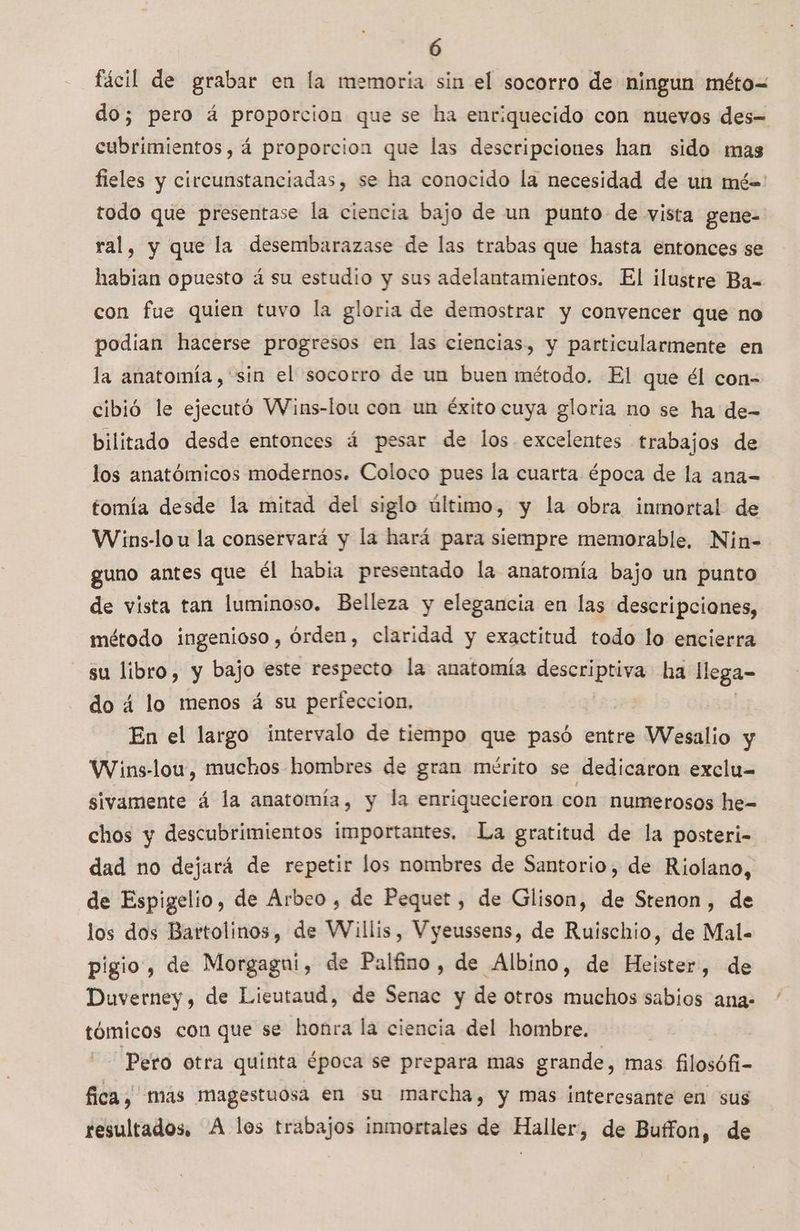 Ó fácil de grabar en la memoria sin el socorro de ningun méto= do; pero á proporcion que se ha enriquecido con nuevos des= cubrimientos, á proporcion que las descripciones han sido mas fieles y circunstanciadas, se ha conocido la necesidad de un mé= todo que presentase la ciencia bajo de un punto de vista gene- ral, y que la desembarazase de las trabas que hasta entonces se habian opuesto á su estudio y sus adelantamientos. El ilustre Ba= con fue quien tuvo la gloria de demostrar y convencer que no podian hacerse progresos en las ciencias, y particularmente en la anatomía, 'sin el socorro de un buen método. El que él con- cibió le ejecutó VWins-lou con un éxito cuya gloria no se ha de- bilitado desde entonces á pesar de los excelentes trabajos de los anatómicos modernos. Coloco pues la cuarta época de la ana= tomía desde la mitad del siglo último, y la obra inmortal de Wins-lo u la conservará y la hará para siempre memorable, Nin- guno antes que él habia presentado la anatomía bajo un punto de vista tan luminoso. Belleza y elegancia en las descripciones, método ingenioso , órden, claridad y exactitud todo lo encierra su libro, y bajo este respecto la anatomía pedi. ha llega- do á4 lo menos á su perfeccion, En el largo intervalo de tiempo que pasó entre Wesalio y Wins-lou, muchos hombres de gran mérito se dedicaron exclu= sivamente á la anatomía, y la enriquecieron con numerosos he- chos y descubrimientos importantes, La gratitud de la posteri- dad no dejará de repetir los nombres de Santorio, de Riolano, de Espigelio, de Árbeo , de Pequet , de Glison, de Srenon , de los dos Bartolinos, de Willis, Vyeussens, de Ruischio, de Mal- pigio , de Morgagui, de Palfino, de Albino, de Heister, de Duverney, de Lieutaud, de Senac y de otros muchos sabios ana- tómicos con que se honra la ciencia del hombre. Pero otra quinta época se prepara mas grande, mas filosófi- fica, mas magestuosa en su marcha, y mas interesante en sus resultados. A los trabajos inmortales de Haller, de Buffon, de '