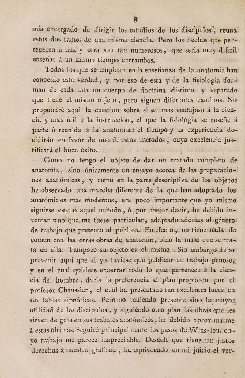 » mia encargado de dirigir los estudios de los discípulos”, reuna estos dos ramos de una misma ciencia. Pero los hechos que per=: tenecen 4 una y otra son tan numerosos, que seria muy dificil enseñar á un mismo tiempo entrambas, | Todos los que se emplean en la enseñanza de la anatomía han conocido esta verdad, y por.eso de esta y de la fisiológia for= man de cada una un cuerpo de doctrina distinto y “separado que tiene el mismo objeto , pero siguen diferentes caminos. No propondré aqui la cuestion sobre si es mas ventajoso á la cien- cia y mas útil á la instruccion, el que la fisiológia se enseñe á parte ó reunida á la anatomía: el tiempo y la experiencia de- -cidirán en favor de uno:de estos métodos , cuya excelencia jus= tificará el buen éxito. Como «no tengo el objeto de de un tratado completo de anatomía, síno «únicamente un ensayo acerca de las preparacio- nes anatómicas, y como en la parte descriptiva de los objetos he observado una marcha diferente de la que han adoptado los anatómicos mas modernos, era poco importante que yo mismo siguiese este 0 aquel método , 6 por mejor decir,«he debido in- ventar uno que me fuese -particular;'adaptado ademas al género: de trabajo que presento al: público. En efecto:,:.no'tiene nada de comun con: las otras obras de anatomía ,. sino la masa que se tra-. ta en ella. Tampoco. su: objeto ¡es:»el miso. .Sin embargo debo: prevenir aqui que si. yo tuviese que publicar un trabajo. penoso; y en el cual quisiese encerrar todo: lo que: pertenece. 4 la cien- cia del hombre, daria la preferencia al plan propuesto: por el: profesor Chaussier , el cual ha presentado tan excelentes luces. en sus tablas sipnóticas. Pero:no teniendo presente sino: la: mayor utilidad de los discípulos , y siguiéndo otro plan las obrás que:les sirven de guia en sus trabajos anatómicos , he debido. aproximarme á estas últimas. Seguiré principalmente los pasos de Wins=-lou, cu= yo trabajo mé parece inapreciable. Desault que tiene tan justos derechos á nuestra gratitud , ha equivocado en mi juiciosel yer-