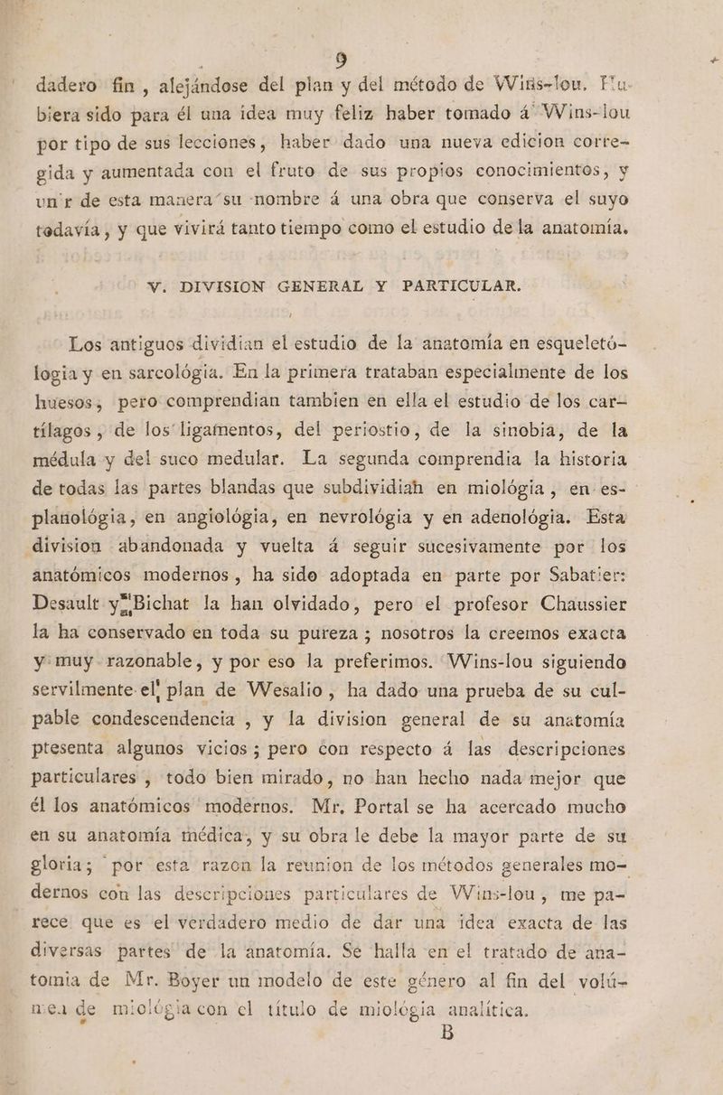 - dadero fin, alejándose del plan y del método de Wiks-lou, Flu biera sido para él una idea muy feliz haber tomado á Wins-lou por tipo de sus lecciones, haber dado una nueva edicion corre- gida y aumentada con el fruto de sus propios conocimientos, y un'r de esta manera “su nombre á una obra que conserva el suyo todavía , y que vivirá tanto tiempo como el estudio de la anatomía. V. DIVISION GENERAL Y PARTICULAR. Los antiguos dividian el estudio de la anatomía en esqueletó- logia y en sarcológia. En la primera trataban especialmente de los huesos, pero comprendian tambien en ella el estudio de los car tílagos , de los' ligamentos, del periostio, de la sinobia, de la médula y del suco medular. La segunda comprendia la historia de todas las partes blandas que subdividiah en miológia , en es- planológia, en angiológia, en nevrológia y en adenológia. Esta division abandonada y vuelta á seguir sucesivamente por los anatómicos modernos, ha sido adoptada en parte por Sabatier: Desault y” Bichat la han olvidado, pero el profesor Chaussier la ha conservado en toda su pureza ; nosotros la creemos exacta y muy razonable, y por eso la preferimos. VVins-lou siguiendo servilmente el! plan de Wesalio , ha dado una prueba de su cul- pable condescendencia , y la division general de su anatomía ptesenta algunos vicios; pero con respecto á las descripciones particulares , todo bien mirado, no han hecho nada mejor que él los anatómicos modernos. Mr, Portal se ha acercado mucho en su anatomía médica, y su obra le debe la mayor parte de su gloria; por esta razon la reunion de los métodos generales mo= dernos con las descripciones particulares de VWins-lou, me pa- rece que es el verdadero medio de dar una idea exacta de las diversas partes de la anatomía. Se halla en el tratado de ana- tomia de Mr. Boyer un modelo de este género al fin del volú- mex de miológiacon el título de miológia analítica. B