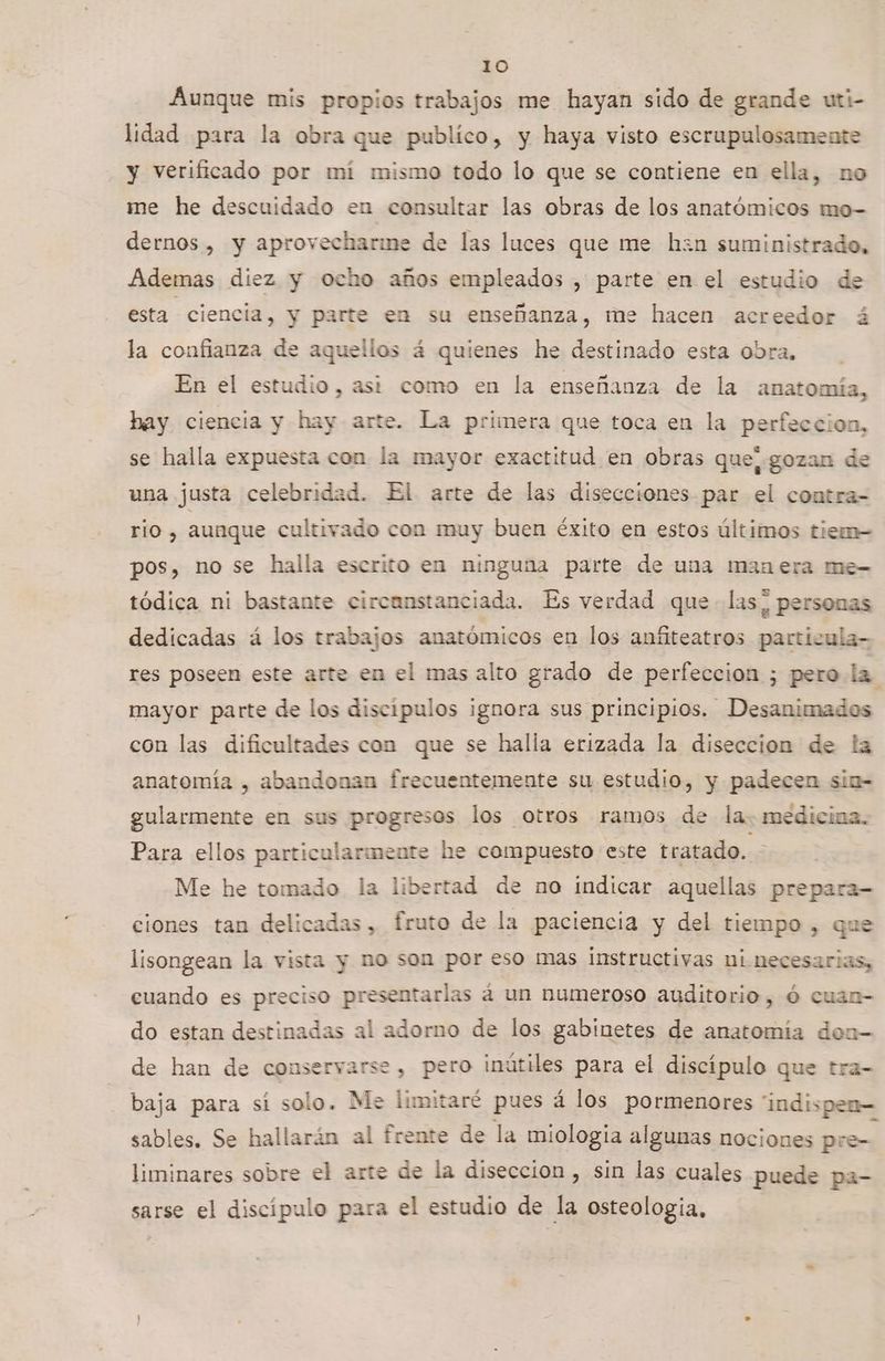 Aunque mis propios trabajos me hayan sido de grande uti- lidad para la obra que publico, y haya visto escrupulosamente y verificado por mi mismo todo lo que se contiene en ella, no me he descuidado en consultar las obras de los anatómicos mo- dernos , y aprovecharime de las luces que me hzn suministrado, Ademas diez y ocho años empleados , parte en el estudio de esta ciencia, y parte en su enseñanza, me hacen acreedor á la confianza de aquellos á quienes he destinado esta Obra, En el estudio, asi como en la enseñanza de la anatomía, hay ciencia y hay arte. La primera que toca en la perfeccion, se halla expuesta con la mayor exactitud en obras que, gozan de una justa celebridad. El arte de las disecciones par el contra- rio , aunque cultivado con muy buen éxito en estos últimos tiem- pos, no se halla escrito en ninguna parte de una manera me- tódica ni bastante circanstanciada. Es verdad que las, personas dedicadas á los trabajos anatómicos en los anfiteatros particula- res poseen este arte en el mas alto grado de perfeccion ; pero la mayor parte de los discipulos ignora sus principios. Desanimados con las dificultades con que se halla erizada la diseccion de la anatomía , abandonan frecuentemente su estudio, y padecen siu- gularmente en sus progresos los otros ramos de la: medicina. Para ellos particularmente he compuesto este tratado. Me he tomado la libertad de no indicar aquellas prepara= ciones tan delicadas, fruto de la paciencia y del tiempo , que lisongean la vista y no son por eso mas instructivas ni necesarias, cuando es preciso presentarlas á un numeroso auditorio, ó cuan- do estan destinadas al adorno de los gabinetes de anatomía don de han de conservarse , pero inútiles para el discípulo que tra- baja para sí solo. Me limitaré pues á los pormenores “indispen— sables. Se hallarán al frente de la miología algunas nociones pre- liminares sobre el arte de la diseccion , sin las cuales puede pa- sarse el discípulo para el estudio de la osteologia,