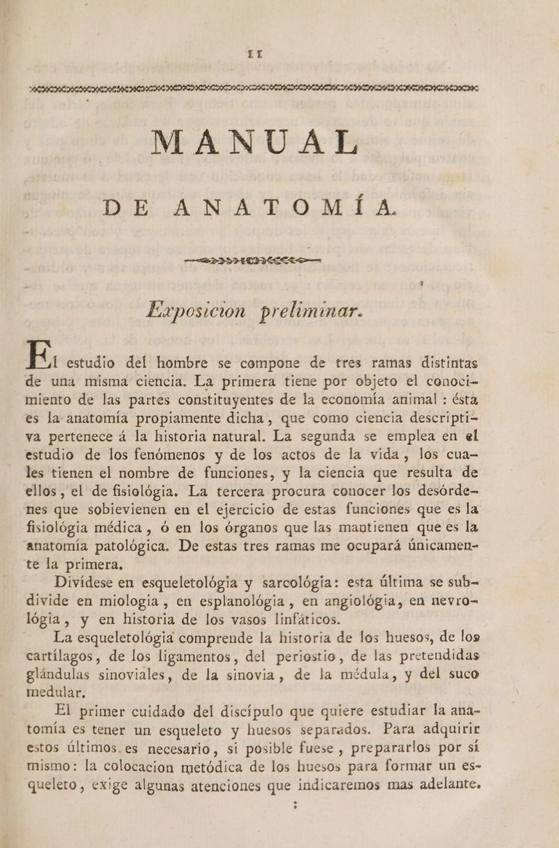 TT AERCICIACIAIEREAL CIA EDITADA MANUAL DE ANATOMÍA. Exposicion preliminar. E. estudio del hombre se compone de tres ramas distintas de una misma ciencia. La primera tiene por objeto el conoci- miento de las partes constituyentes de la economía animal : ésta es la anatomía propiamente dicha , que como ciencia descripti- va pertenece á la historia natural. La segunda se emplea en el estudio de los fenómenos y de los actos de la vida , los cua- les tienen el nombre de funciones, y la ciencia que resulta de ellos , el de fisiológia. La tercera procura conocer los desórde- nes que sobievienen en el ejercicio de estas funciones que es la fisiológia médica , o en los órganos que las mantienen que es la anatomía patológica. De estas tres ramas me ocupará únicamen- te la primera. Divídese en esqueletológia y sarcológia: esta última se sub- divide en miologia , en esplanológia , en angiológia, en nevro-= lógia , y en historia de los vasos linfáticos. La esqueletológia comprende la historia de los huesos, de los cartílagos, de los ligamentos, del periostio, de las pretendidas glándulas sinoviales, de la sinovia, de la médula, y del suco medular. El primer cuidado del discípulo que quiere estudiar la ana- tomía es tener un esqueleto y huesos separados. Para adquirir estos últimos.es necesario, si posible fuese , prepararlos por sí mismo: la colocacion metódica de los huesos para formar un es- queleto, exige algunas atenciones que indicaremos mas adelante.