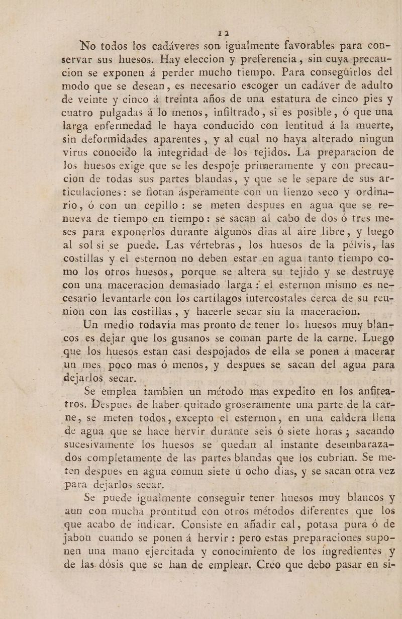 No todos los cadáveres son igualmente farociblas para con- servar sus huesos. Hay eleccion y preferencia , sin cuya precau- cion se exponen á perder mucho tiempo, Para consegúirlos del modo que se desean, es necesario escoger un cadáver de adulto de veinte y cinco á treinta años de una estatura de cinco pies y cuatro pulgadas á lo menos, infiltrado, sí es posible, Ó que una larga enfermedad le haya conducido con lentitud á la muerte, sin deformidades aparentes, y al cual no haya alterado ningun virus conocido la integridad de los tejidos. La preparacion de los huesos exige que se les despoje primeramente y con precau- cion de todas sus partes blandas, y que se le separe de sus ar- ticulaciones: se flotan ásperamente con un lienzo seco y ordina- rio, ó con un cepillo: se meten despues en agua que se re- nueva de tiempo en tiempo: se sacan al cabo de dos Ó tres me- ses para exponerlos durante algunos dias al aire libre, y luego al sol si se puede. Las vértebras, los huesos de la pélvis, las costillas y el esternon na deben estar-en agua tanto tiempo co- mo los otros huesos, porque se altera su tejido y se destruye con una maceración demasiado larga : el esternon mismo es ne- cesario levantarle con los cartilagos intercostales cerca de su reu- nion con las costillas, y hacerle secar sin la maceración. Un medio todavía mas pronto de tener los huesos muy blan- cos es dejar que los gusanos se coman parte de la carne. Luego que los huesos estan casi despojados de ella se ponen á macerar un mes poco mas ó menos, y despues se sacan del agua para dejarlos secar. Se emplea tambien un método mas expedito en los anfrear tros. Despues de haber quitado groseramente una parte de la car- he, se meten todos, excepto el esternon, en una caldera llena de agua que se hace hervir durante seis Ó siete horas ; sacando sucesivamente los huesos se quedan al instante deseinbaraza= dos completamente de las partes blandas que los cubrian. Se me- ten despues en agua comun siete ú ocho dias y se sacan otra vez para dejarlos seca Se puede mi AA eco tener huesos muy blancos y aun con mucha prontitud con otros métodos diferentes que los que acabo de indicar. Consiste en añadir cal, potasa pura Ó de jabon cuando se ponen á hervir: pero estas preparaciones supo- nen una mano ejercitada y conocimiento de los ingredientes y de las. dosis que se han de emplear. Creo que debo pasar en si-