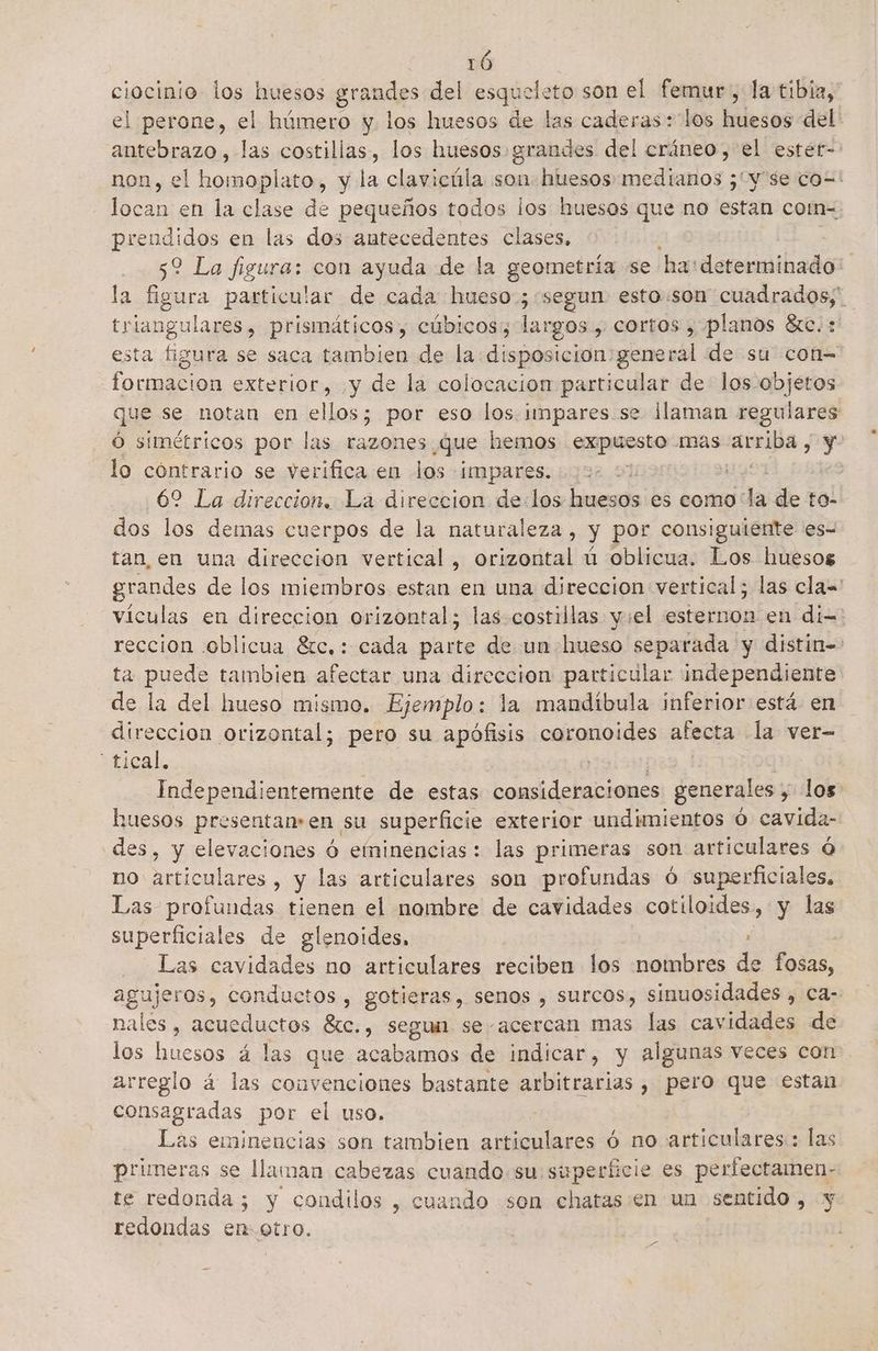 ciesifie los huesos grandes del esqueleto son el femur., la tibia, | perone, el húmero y los huesos de las caderas: los huesos del: Fc las costillas, los huesos grandes del cráneo ,'el estér= non, el homoplato, y la clavicúla son: huesos medianos ;¿'y'se co=' locan en la clase de pequeños todos los huesos que no estan com=. prendidos en las dos antecedentes clases, 52 La figura: con ayuda de la geometría se ha: derimibado la figura particular de cada hueso:; “segun. esto:son cuadrados; triangulares, prismáticos, cúbicos, largos, cortos , planos áxc.: esta figura se saca tambien de la disposicion:general de su con= formacion exterior, yy de la colocacion particular de los objetos que se notan en ellos; por eso los. impares.se llaman regulares Ó simétricos por las razones Que hemos expuesto mas ici y lo cóntrario se verifica en los impares. Sy 62 La direccion. La direccion de los huesos es como la de to- dos los demas cuerpos de la naturaleza, y por consiguiente es= tan, en una direccion vertical, orizontal ú oblicua. Los huesos grandes de los miembros estan en una direccion vertical; las cla vículas en direccion orizontal; las costillas y:el esternon en dí=: reccion oblicua 8c,: cada Pare de un hueso separada y distin= ta puede tambien afectar una direccion particular independiente de la del hueso mismo. Ejemplo: la mandibula inferior está en direccion orizontal; pero su apófisis coronoides afecta la ver- “tical, | Independientemente de estas consideraciones generales , los huesos presentan:en su superficie exterior undimientos Ó cavida- des, y elevaciones ó eminencias : las primeras son articulares ó no articulares, y las articulares son profundas ó superficiales, Las profundas tienen el nombre de cavidades cotiloides, y las superficiales de glenoides, ' Las cavidades no articulares reciben los nombres de fosas, agujeros, conductos , gotieras, senos , surcos, sinuosidades , Ca- nales, acueductos éxc., segun se- acercan mas las cavidades de los huesos á las que acabamos de indicar, y algunas veces con arreglo á las convenciones bastante arbitrarias , pero que estan consagradas por el uso. | Las eminencias son tambien articulares ó no articulares: las primeras se llaman cabezas cuando su. si yperficie es perfectamen- te redonda; y condilos , cuando son chatas:en un sentido, y redondas en- otro. pS