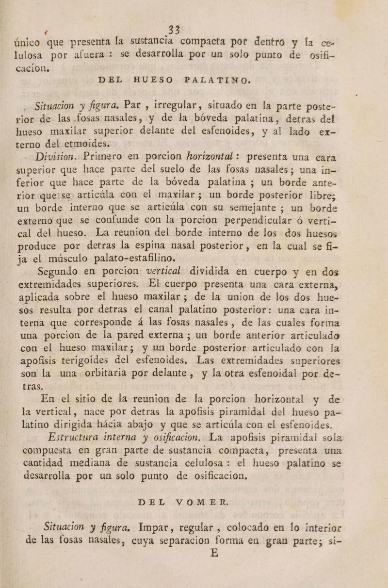 f único que presenta la sustancia compacta pot dentro y la ce- lulosa por afuera : se desarrolla por un solo punto de osifi- caciOn. DEL HUESO PALATINO. Situacion y figura, Par , irregular, situado en la parte poste- rior de las. fosas nasales, y de la bóveda palatina, detras del hueso maxilar superior delante del esfenoides, y al lado ex- terno del etmoides. Division, Primero en porcion horizontal : presenta una cara superior que hace parte del suelo de las fosas nasales; una in- ferior que hace parte de la bóveda palatina ; un borde ante- rior quese articúla con el maxilar; un borde posterior libre; un borde interno que se articúla con su semejante ; un borde externo que se confunde con la porcion perpendicular ó verti- cal del hueso. La reunion del borde interno de los dos huesos produce por detras la espina nasal posterior, en la cual se fi- ja el músculo palato-estafilino. Segundo en porcion vertical dividida en cuerpo y en dos extremidades superiores. El cuerpo presenta una cara externa, aplicada sobre el hueso maxilar; de la union de los dos hue- sos resulta por detras el canal palatino posterior: una cara ¡n- terna que corresponde á las fosas nasales, de las cuales forma una porcion de la pared externa ; un borde anterior articulado con el hueso maxilar; y un borde posterior articulado con la apofisis terigoides del esfenoides. Las extremidades superiores son la una orbitaría por delante , y la otra esfenoidal por de- tras. En el sitio de la reunion de la porcion horizontal y de la vertical, mace por detras la apofisis piramidal del hueso pa- latino dirigida hácia abajo y que se articúla con el esfenoides. Estructura interna y osificacion. La apofisis piramidal solz compuesta en gran parte de sustancia compacta, presenta una cantidad mediana de sustancia celulosa : el hueso palatino se desarrolla por un solo punto de osificacion, DEL VOMER. Situacion y figura. Impar, regular , colocado en lo interior de las fosas nasales, cuya separacion forma en gran parte; si-