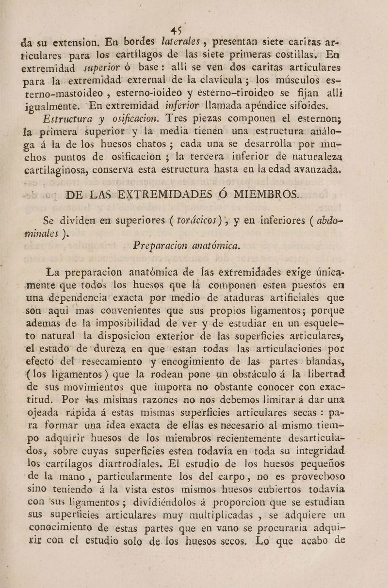 da su extension. En bordes laterales , presentan siete caritas ar- ticulares para los cartílagos de las siete primeras costillas. En extremidad superior O base: alli se ven dos caritas articulares para la extremidad external de la clavícula; los músculos es- terno-mastoideo , esterno-ioideo y esterno-tiroideo se fijan alli igualmente. “En extremidad inferior llamada apéndice sifoides. Estructura y osificacion. Tres piezas componen el esternon; la primera superior y la media tienen una estructura análo- ga á la de los huesos chatos ; cada una se desarrolla por mu- chos puntos de osificacion ; la tercera inferior de naturaleza cartilaginosa, conserva esta estructura hasta en la edad avanzada. DE LAS EXTREMIDADES Ó MIEMBROS. Se dividen en superiores ( torácicos), y en inferiores ( abdo- minales ). Preparacion anatómica. La preparacion anatómica de las extremidades exige única- mente que todos los huesos que la componen estem puestos en una dependencia exacta por medio de ataduras artificiales que son aquí mas convenientes que sus propios ligamentos; porque ademas de la imposibilidad de ver y de estudiar en un esquele- to natural la disposicion exterior de las superficies articulares, el estado de'“dureza en que estan todas las articulaciones por efecto del resecamiento y encogimiento de las partes blandas, (los ligamentos ) que la rodean pone un ebstáculo á la libertad de sus movimientos que importa no obstante conocer con exac- titud. Por tas misinas razones no nos debemos limitar á dar una ojeada rápida á estas mismas superficies articulares secas : pa- ra formar una idea exacta de ellas es necesario al mismo tiem- po adquirir huesos de los miembros recientemente desarticula- dos, sobre cuyas superficies esten todavía en toda su integridad los «cartílagos diartrodiales. El estudio de los huesos pequeños de la mano, particularmente los del carpo, no es provechoso - sino teniendo á la vista estos mismos huesos cubiertos todavía con “sus ligamentos ; dividiéndolos á proporcion que se estudian sus superficies articulares muy multiplicadas , se adquiere un conocimiento de estas partes que en vano se procuraria adqui- rir con el estudio solo de los huesos secos. Lo que acabo de