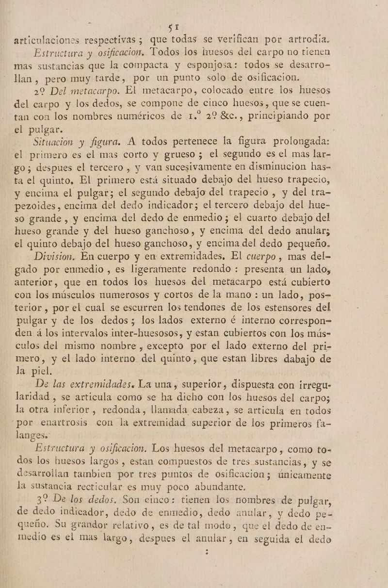 $1 articulaciones respectivas ; que todas se verifican por artrodia. Estructura y osificacion. Todos los lriuesos del carpo no tienen mas sustancias que la compacta y esponjosa: todos se desarro- llan , pero muy tarde, por un punto solo de osificacion. 29 Del metacarpo. El metacarpo, colocado entre los huesos del carpo y los dedos, se compone de cinco huesos, que se cuen- tan con los nombres numéricos de 1.” 22 8c., principiando por el pulgar. | Situacion y figura. A todos pertenece la figura prolongada: el primero es el mas corto y grueso ; el segundo es el mas lar- go; despues el tercero , y van sucesivamente en disminucion has- ta el quinto, El primero está situado debajo del hueso trapecio, y encima el pulgar; el segundo debajo del trapecio , y del tra- pezoides, encima del dedo indicador; el tercero debajo del hue- so grande , y encima del dedo de enmedio; el cuarto debajo del hueso grande y del hueso ganchoso, y encima del dedo anular; el quinto debajo del hueso ganchoso, y encima del dedo pequeño. Division. En cuerpo y en extremidades, El cuerpo , mas del- gado por enmedio , es ligeramente redondo : presenta un lado, anterior, que en todos los huesos del metacarpo está cubierto con los músculos numerosos y cortos de la mano : un lado, pos= terior , por el cual se escurren los tendones de los estensores del pulgar y de los dedos; los lados externo é interno correspon= den á los intervalos inter-huesosos, y estan cubiertos con los mús- culos del mismo nombre , excepto por el lado externo del pri- mero, y el lado interno del quinto, que estan libres dabajo de la piel. De las extremidades. La una , superior, dispuesta con irregu- laridad , se articula como se ha dicho con los huesos del carpo; la otra inferior, redonda, llaniada cabeza, se articula en todos por enartrosis con la extremidad superior de los primeros fa- langes. Estructura y osificacion. Los huesos del metacarpo , como to- dos los huesos largos , estan compuestos de tres sustancias, y se desarrollan tambien por tres puntos de osificacion; únicamente la sustancia recticular es muy poco abundante. 32 De los dedos. Son cinco: tienen los nombres de pulgar, de dedo indicador, dedo de enmedio, dedo anular, y dedo pe- queño. Su grandor relativo, es de tal modo, que el dedo de en- medio es el mas largo, despues el anular, en seguida el dedo
