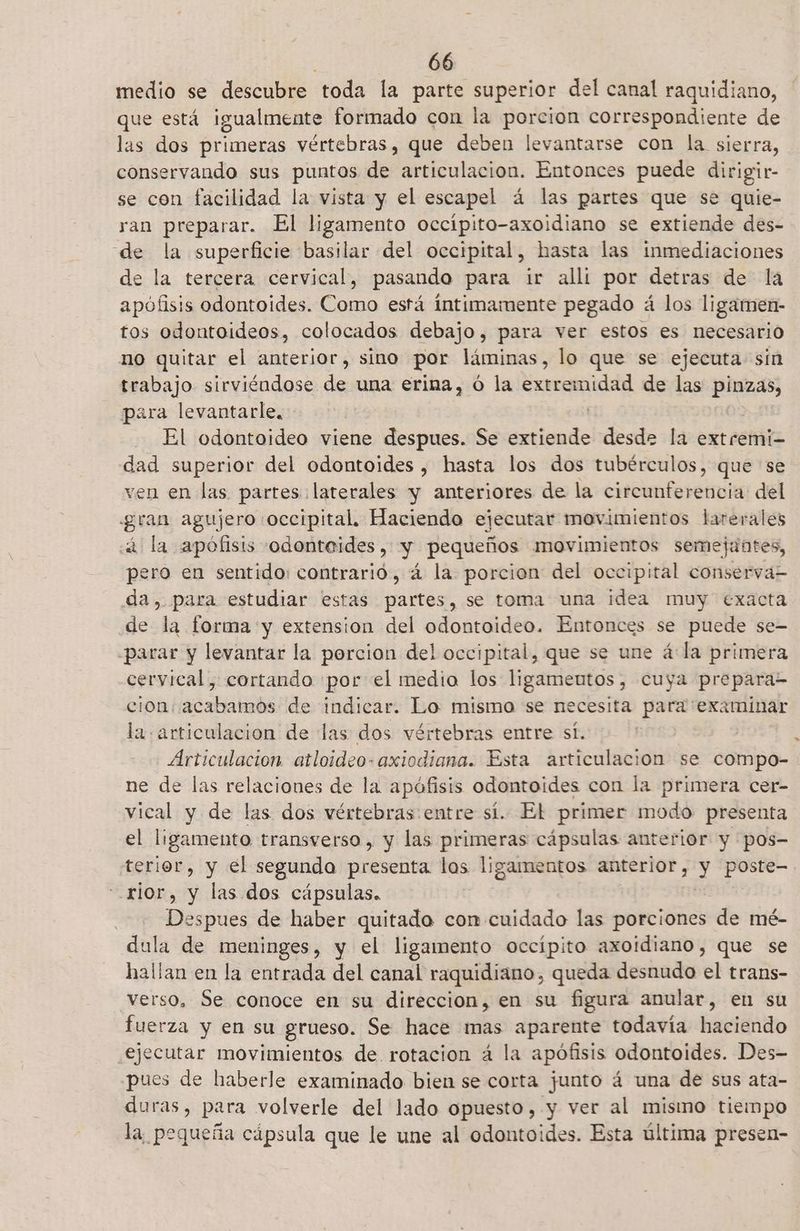 medio se descubre toda la parte superior del canal raquidiano, que está igualmente formado con la porcion correspondiente de las dos primeras vértebras, que deben levantarse con la sierra, conservando sus puntos de articulacion. Entonces puede dirigir- se con facilidad la vista y el escapel á las partes que se quie- ran preparar. El ligamento occípito-axoidiano se extiende des- de la superficie basilar del occipital, hasta las inmediaciones de la tercera cervical, pasando para ir alli por detras de la apófisis odontoides. Como está íntimamente pegado á los ligamen- tos odontoideos, colocados debajo, para ver estos es necesario no quitar el anterior, sino por láminas, lo que se ejecuta sin trabajo sirviéndose de una erina, ó la ón de las pinzas, para levantarle, El odontoideo viene despues. Se lips desde la extremi- dad superior del odontoides , hasta los dos tubérculos, que se ven en las partes laterales y anteriores de la circunferencia del gran agujero occipital. Haciendo ejecutar movimientos larerales sá la apófisis odonteides, y pequeños movimientos semejantes, pero en sentido: contrario, 4 la porcion del occipital conservá-= da, para estudiar estas partes, se toma una idea muy exacta de la forma y extension del odontoideo. Entonces se puede se- parar y levantar la porcion del occipital, que se une á la primera cervical, cortando por el media los ligameutos, cuya prepara- cion: acabamos de indicar. Lo mismo se necesita para examinar la articulacion de las dos vértebras entre sí. Articulacion atloideo- axiodiana. Esta articulacion se compo- ne de las relaciones de la apófisis odontoides con la primera cer- vical y de las dos vértebras entre sí. El primer modo presenta el ligamento transverso, y las primeras cápsulas anterior y pos- terior, y el segunda presenta los ligamentos anterior, y poste- rior, y las dos cápsulas. espues de haber quitado con cuidado las porciones de mé- dula de meninges, y el ligamento occípito axoidiano, que se hallan en la entrada del canal raquidiano, queda desnudo el trans- verso, Se conoce en su direccion, en su figura anular, en su fuerza y en su grueso. Se hace mas aparente todavía haciendo ejecutar movimientos de. rotacion á la apófisis odontoides. Des- pues de haberle examinado bien se corta junto á una de sus ata- duras, para volverle del lado opuesto, y ver al mismo tiempo la, pequeña cápsula que le une al odontoides. Esta última presen-