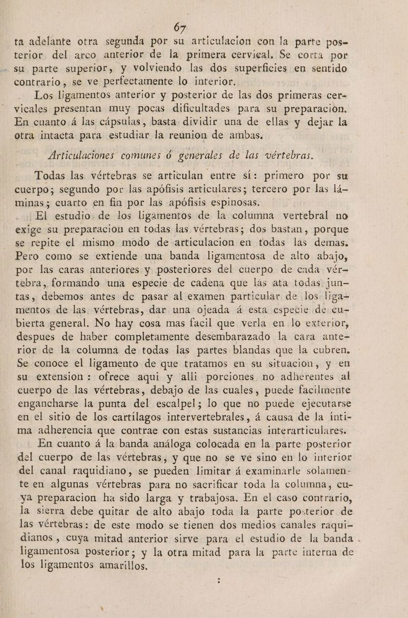 ta adelante otra segunda por su articulación con la parte pos terior del arco anterior de la primera cervical, Se corta por su parte superior, y volviendo las dos superficies en sentido contrario, se ve perfectamente lo interior. Los ligamentos anterior y posterior de las dos primeras cer- vicales presentan muy pocas dificultades para su preparacion. En cuanto á las cápsulas, basta. dividir una de ellas y dejar la otra intacta para estudiar la reunion de ambas. Articulaciones comunes 0 generales de las vértebras. Todas las vértebras se articulan entre sí: primero por su cuerpo; segundo por las apófisis articulares; tercero por las lá- minas; cuarto en fin por las apófisis espinosas. El estudio. de los ligamentos de la columna vertebral no exige su preparacion en todas las vértebras; dos bastan , porque se repite el mismo modo de articulacion en todas las demas. Pero como se extiende una banda ligamentosa de alto abajo, por las caras anteriores y posteriores del cuerpo de cada vér- tebra, formando una especie de cadena que lás ata todas jun- tas, debemos antes de pasar al examen particular de los liga- mentos de las vértebras, dar una ojeada á esta especie de cu- bierta general. No hay cosa mas facil que verla en lo exterior, despues de haber completamente desembarazado la cara ante- rior de la columna de todas las partes blandas que la cubren. Se conoce el ligamento de que tratamos en su situacion, y en su extension : ofrece aqui y alli porciones no adherentes al cuerpo de las vértebras, debajo de las cuales, puede facilinente engancharse la punta del escalpel; lo que no puede ejecutarse en el sitio de los cartílagos intervertebrales, á causa de la inti- ma adherencia que contrae con estas sustancias interarticulares. En cuanto á la banda análoga colocada en la parte posterior del cuerpo de las vértebras, y que no se ve sino en lo interior del canal raquidiano, se pueden limitar á examinarle solamen- te en algunas vértebras para no sacrificar toda la columna, cu- ya preparacion ha sido larga y trabajosa. En el caso contrario, la sierra debe quitar de alto abajo toda la parte posterior de las vértebras: de este modo se tienen dos medios canales raqui- dianos , cuya mitad anterior sirve para el estudio de la banda . ligamentosa posterior; y la otra mitad para la parte interna de los ligamentos amarillos,