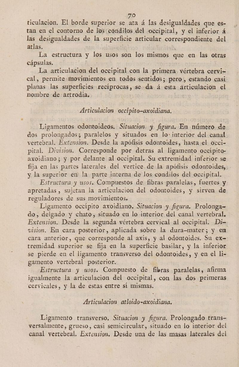 ticulacion. El borde superior se ata á las desigualdades que es- tan en el contorno de los: condilos del occipital, y el inferior 4 las desigualdades de la sueo aca ba: del atlas. La estructura y los usos son los mismos que en las otras cápsulas. La articulacion del occipital con la primera, vértebra cervi-= cal, permite movimientos en todos sentidos; pero, estando casi planas las superficies recíprocas , se: «da á esta articulación el nombre de artrodia, Articulación occípito-axoidiana. Ligamentos odontoideos. Situacion. y figura. En número de dos prolongados; paralelos y situados en lo: interior del canal vertebral. Extension. Desde la apófisis odontoides, hasta el occi- pital. Division. Corresponde por detras al ligamento occípito- axoidiano; y por delante al occipital. Su extremidad inferior se fija en las partos laterales del vertice de la apófisis odontoides,. - y la superior en la parte interna de los condilos del occipital. Estructura y usos. Compuestos de fibras paralelas, fuertes y apretadas , sujetan la articulacion del odontoides, y sirven de reguladores de sus movimientos. Ligamento occípito axoidiano. Situacion y figura. Prolonga= do, delgado y chato, situado en lo interior del canal vertebral. Extension. Desde la. segunda vértebra cervical al occipital. Di= vision. En cara posterior, aplicada sobre la dura—mater; y en cara anterior, que corresponde al axis, y al odontoides. Su ex- tremidad superior se fija en la superficie basilar, y la inferior se pierde en el ligamento transverso del odontoides, y en el li- gamento vertebral postertor. | Estructura y usos. Compuesto de fibras paralelas, afirma igualmente la articulacion del occipital, con las dos primeras cervicales, y la de estas entre sí mismas. Articulación atloido-axoidiana. Ligamento transverso. Situacion y figura. Prolongado trans- versalmente, grueso, casi semicircular, situado en lo interior del canal vertebral. Extension. Desde una de las masas laterales del