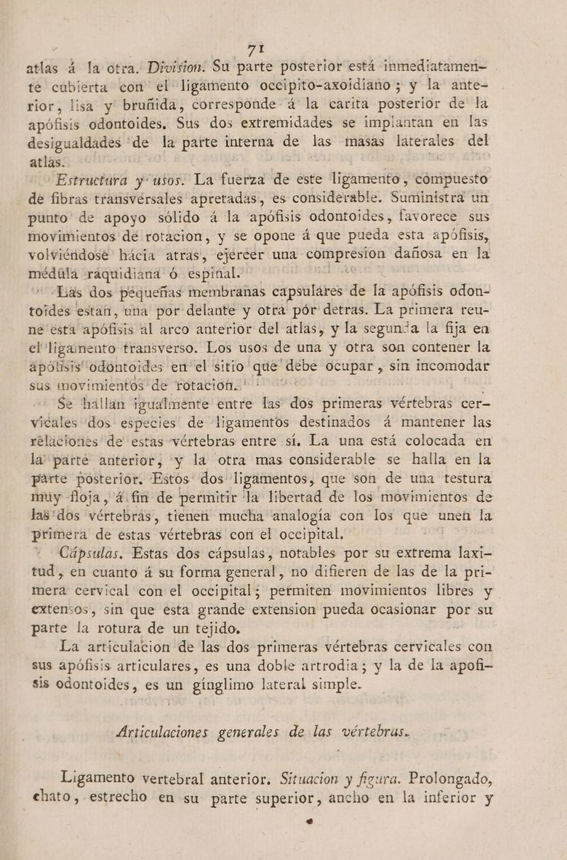 atlas á la otra. Division. Su parte posterior está inmediatamen- te paseos con el ligamento occipito-axoidiano ; y la ante- rior, lisa y bruñida, corresponde á la carita posterior de la apófisis odontoides, Sils dos extremidades se implantan en las desigualdades 'de la parte interna de las masas sir del atlas. | | Estructura y“usos. La fuerza de este ligamento, cómipuesto de fibras transversales apretadas, es considerable. Suministra un punto de apoyo sólido á la apofisis odontoides, favorece sus movimientos de rotacion, y se opone á que pueda esta apófisis, volviéndose hácia atras, ejercer una ET dañosa en la médula raquidiana ó espinal. | Las dos pequeñas membranas capsulares de la apófisis odon- toidés estan, una por delante y otrá pór detras. La primera reu- ne esta apófisis al arco anterior del atlas, y la segunca la fija en el ligamento trausverso. Los usos de una y otra son contener la apótisis' odontoides en el sitio: Pilas MEDE ocupar , sin incomodar sus movimientos de rotacioh..' ' Se hallan igualmente entre las dos primeras veienias cer- vicales dos especies de ligamentos destinados á mantener las relaciones de estas vértebras entre sí. La una está colocada en la: parte anterior, y la otra mas considerable se halla en la parte posterior, Estos: dos ligamentos, que son de una testura muy floja, 4.fin de permitir la libertad de los movimientos de las:dos vértebras, tienen mucha analogía con los que unen la primera de estas vértebras con el occipital. + Cápsulas. Estas dos cápsulas, notables por su extrema laxi- tud, en cuanto á su forma general, no difieren de las de la pri- mera cervical con el occipital; permiten movimientos libres y extensos, sin que esta grande extension pueda ocasionar a su parte la rotura de un tejido. La articulacion de las dos primeras vértebras cervicales con sus apófisis articulares, es una doble artrodia; y la de la apofi- sis odontoides, es un gínglimo lateral simple. Articulaciones generales de las vértebras. Ligamento vertebral anterior. Situacion y figura. Prolongado, ehato, estrecho en su parte superior, ancho en la inferior y e