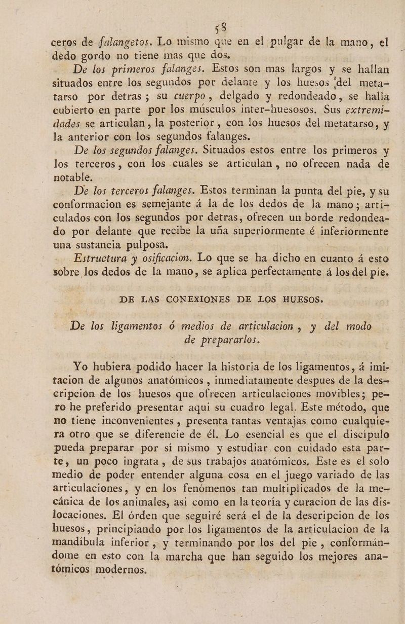 ceros de falangetos. Lo mismo que en el pulgar de la mano, el dedo gordo no tiene mas que dos. De los primeros falanges. Estos son mas largos y se hallan situados entre los segundos por delante y los huesos ¡del meta- tarso por detras; su cuerpo, delgado y redondeado, se halla cubierto en parte por los músculos inter-huesosos. Sus extremi- dades se articulan, la posterior, con los huesos del metatarso, y la anterior con los segundos falanges. De los segundos falanges. Situados estos entre los primeros y los terceros, con los cuales se articulan, no ofrecen nada de notable. : - De los terceros falanges. Estos terminan la punta del pie, y su conformación es semejante á la de los dedos de la mano; arti- culados con los segundos por detras, ofrecen un borde redondea- do por delante que recibe la uña superiormente é é inferiormente una sustancia pulposa. Estructura y osificacion. Lo que se ha dicho en cuanto á esto sobre los dedos de la mano, se aplica perfectamente á los del pie. DE LAS CONEXIONES DE LOS HUESOS. De los ligamentos Ó medios de articulación , y del modo de prepararlos. Yo hubiera podido hacer la historia de los ligamentos, : á imi- tacion de algunos anatómicos , inmediatamente despues de la des- cripcion de los huesos que ofrecen articulaciones movibles; pe= ro he preferido presentar aqui su cuadro legal. Este método, que no tiene inconvenientes , presenta tantas ventajas como cualquie- ra otro que se diferencie de él. Lo esencial es que el discípulo pueda preparar por sí mismo y estudiar con cuidado esta par- te, un poco ingrata , de sus trabajos anatómicos. Este es el solo medio de poder entender alguna cosa en el juego variado de las articulaciones, y en los fenómenos tan multi plicados de la me- cánica de los animales, asi como en la teoría y curacion de las dis- locaciones. El órden que seguiré será el de la descripcion de los huesos, principiando por los ligamentos de la articulacion de la mandíbula inferior , y terminando por los del pie , conformán- dome en esto con la marcha que Ban seguido los mejores ana-= tómicos modernos.