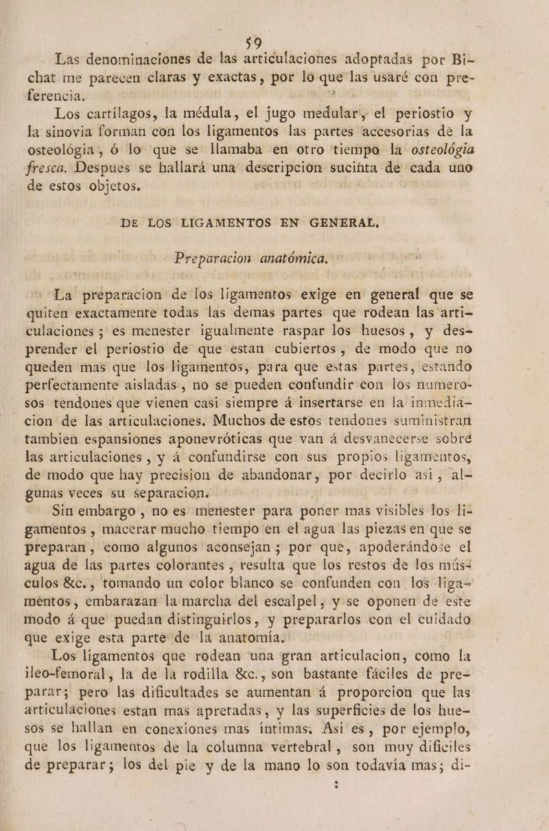 Las denominaciones de las articulaciones adoptadas por Bi- chat me parecen claras y exactas, por lo Ep las usaré con pre- ferencia. Los cartílagos, la médula, el jugo dela el periostio y la sinovia forman con los ligamentos las partes “accesorias de la osteológia , ó lo que se llamaba en otro tiempo la osteológia fresca. Despues se hallará una” descripción sucinta de caida uno de estos objetos. | DE LOS LIGAMENTOS EN GENERAL, Preparacion anatómica. La preparacion de los ligamentos exige en general que se quiten exactamente todas las demas partes que rodean las arti- culaciones ; es menester igualmente raspar los huesos , y des= prender el periostio de que estan cubiertos, de modo que no queden mas que los ligamentos, para que estas partes, estando perfectamente aisladas, no se pueden confundir con los numero- sos tendones que vienen casi siempre á insertarse en la inmedia- cion de las articulaciones. Muchos de estos tendones suministran tambien espansiones aponevróticas que van á desvanecerse sobre las articulaciones , y á confundirse con sus propios ligamentos, de modo que hay precision de Acto adn decirlo ast, al= gunas veces su separacion. Sin embargo, no es menester para poner mas visibles los li- gamentos , macerar mucho tiempo en el agua las piezas en que se preparan, como algunos aconsejan ; por que, apoderándose el agua de las partes colorantes , resulta que los restos de los mús- culos 8rc. , tomando un color blanco se confunden con los liga= méntos , embarazan la marcha del escalpel , y se oponen de este modo á que puedan distinguirlos , y prepararlos con el AS que exige esta parte de la anatomía, Los ligamentos que rodean una gran articulacion, como la ileo-femoral, la de la rodilla Sc., son bastante fáciles de pre- parar; pero las dificultades se aumentan á proporcion que las articulaciones estan mas apretadas, y las superficies de los hue- sos se hallan en conexiones mas íntimas, Asi es, por ejemplo, que los ligamentos de la columna vertebral, son muy dificiles de preparar; los del pie y de la mano lo son todavía mas; di-