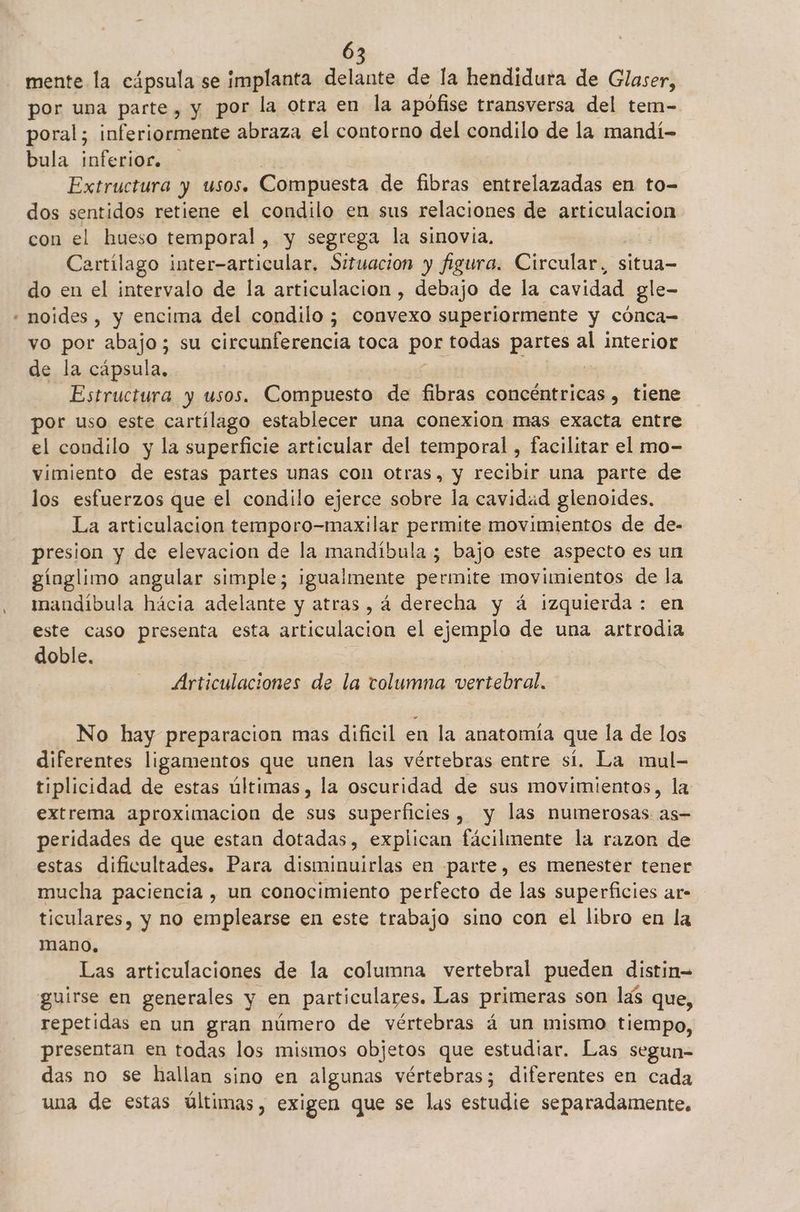 mente la cápsula se implanta delante de la hendidura de Glaser, por una parte, y por la otra en la apófise transversa del tem- poral; inferiormente abraza el contorno del condilo de la mandí- bula inferior. Extructura y usos. Compuesta de fibras entrelazadas en to- dos sentidos retiene el condilo en sus relaciones de articulacion con el hueso temporal, y segrega la sinovia. Cartilago inter-articular, Situacion y figura. Circular, situa- do en el intervalo de la articulacion , debajo de la cavidad gle- vo por abajo; su circunferencia toca por todas partes al interior de la cápsula, Estructura y usos. Compuesto de fibras concéntricas, tiene por uso este cartílago establecer una conexion mas exacta entre el condilo y la superficie articular del temporal , facilitar el mo- vimiento de estas partes unas con otras, y recibir una parte de los esfuerzos que el condilo ejerce sobre la cavidad glenoides, La articulacion temporo-maxilar permite movimientos de de- presion y de elevacion de la mandíbula ; bajo este aspecto es un gínglimo angular simple; igualmente permite movimientos de la mandíbula hácia adelante y atras , á derecha y á izquierda : en este caso presenta esta ariculacion el ejemplo de una artrodia doble. Articulaciones de la tolumna vertebral. No hay preparacion mas dificil en la anatomía que la de los diferentes ligamentos que unen las vértebras entre sí. La mul- tiplicidad de estas últimas, la oscuridad de sus movimientos, la extrema aproximacion de sus superficies, y las numerosas as- peridades de que estan dotadas, explican fácilmente la razon de estas dificultades. Para disminuirlas en parte, es menester tener mucha paciencia , un conocimiento perfecto de las superficies ar- ticulares, y no emplearse en este trabajo sino con el libro en la mano. Las articulaciones de la columna vertebral pueden distin= guirse en generales y en particulares. Las primeras son las que, repetidas en un gran número de vértebras á un mismo tiempo, presentan en todas los mismos objetos que estudiar. Las segun- das no se hallan sino en algunas vértebras; diferentes en cada una de estas últimas, exigen que se las estudie separadamente.