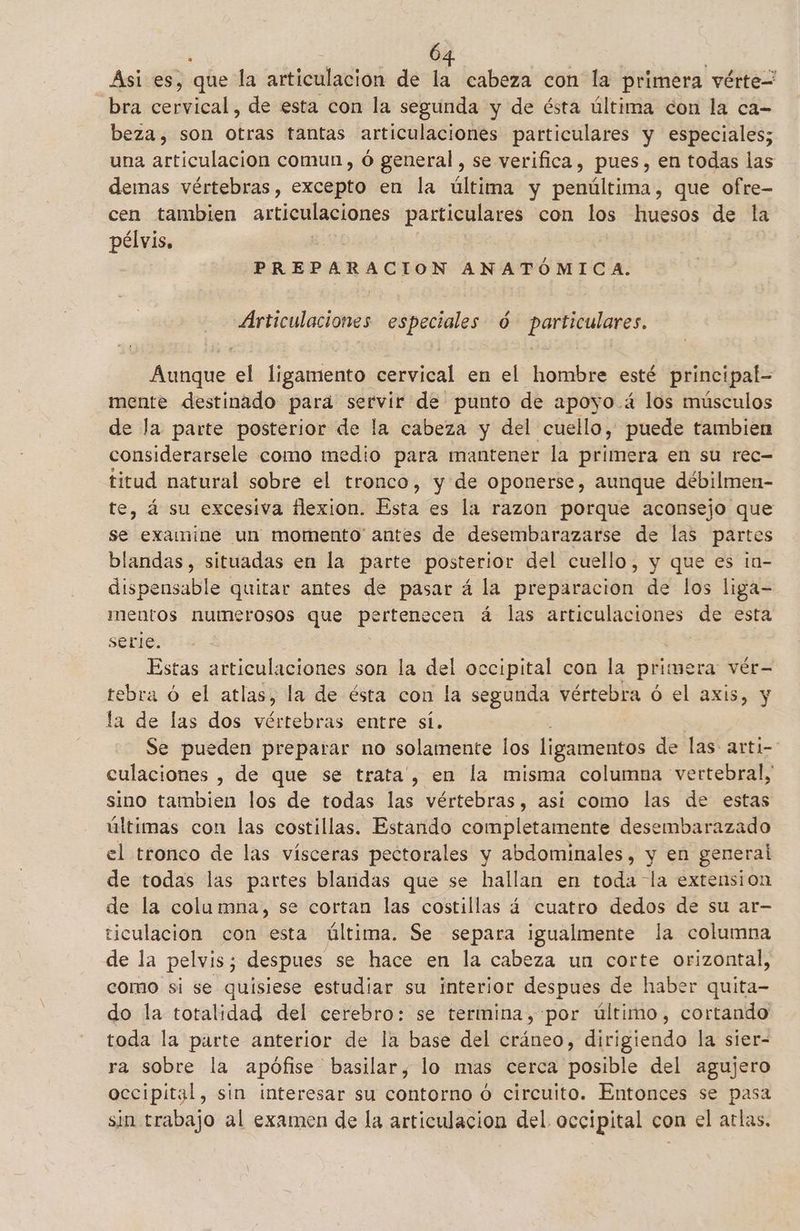 Asi es, que la articulacion de la cabeza con la primera vérte= bra cervical, de esta con la segunda y de ésta última con la ca- beza, son otras tantas articulaciones particulares y especiales; una articulación comun, ó general , se verifica, pues, en todas las demas vértebras, excepto en la última y penúltima, que ofre- cen tambien auticulaciónes particulares con los huesos de la pélvis, | PREPARACION ANATÓMICA. Articulaciones especiales ó particulares. Aunque el ligamento cervical en el hombre esté principal- mente destinado para servir de punto de apoyo .á los músculos de la parte posterior de la cabeza y del cuello, puede tambien considerarsele como medio para mantener la primera en su rec- titud natural sobre el tronco, y de oponerse, aunque débilmen- te, á su excesiva flexion. Esta es la razon porque aconsejo que se examine un momento antes de desembarazarse de las partes blandas, situadas en la parte posterior del cuello, y que es in- dispensable quitar antes de pasar á la preparacion de los liga- mentos numerosos que pertenecen á las articulaciones de esta serle. Estas articulaciones son la del occipital con la primera vér= tebra ó el atlas, la de ésta con la segunda vértebra ó el axis, y la de las dos vértebras entre sí. Se pueden preparar no solamente los ligamentos de las arti- culaciones , de que se trata, en la misma columna vertebral, sino tambien los de todas las vértebras, asi como las de estas últimas con las costillas. Estando completamente desembarazado el tronco de las vísceras pectorales y abdominales, y en general de todas las partes blandas que se hallan en toda la extension de la columna, se cortan las costillas 4 cuatro dedos de su ar- ticulacion con esta última. Se separa igualmente la columna de la pelvis; despues se hace en la cabeza un corte orizontal, como si se quisiese estudiar su interior despues de haber quita- do la totalidad del cerebro: se termina, por último, cortando toda la parte anterior de la base del cráneo, dirigiendo la sier- ra sobre la apófise basilar, lo mas cerca posible del agujero occipital, sin interesar su contorno ó circuito. Entonces se pasa sin trabajo al examen de la articulacion del occipital con el atlas.