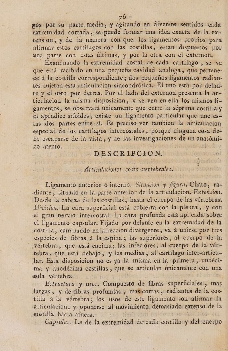 70 gos por su parte media, y agitando en diversos sentidos cada extremidad cortada, se puede formar una idea exacta de la ex- tension, y de la manera con que los ligamentos: propios para afirmar estos cartílagos con las costillas, estan dispuestos por una parte con estas últimas, y por la otra con el externon, Examinando la extremidad costal de cada cartílago , se ve ue está recibido en una pequeña cavidad análoga, que pertene- ce á la costilla correspondiente; dos pequeños ligamentos radían- tes sujetan esta articulacion sincondrótica. El uno está por delan- te y el otro por detras. Por el lado del externon presenta la ar- ticulacion la risima disposición, y se ven en ella los mismos li- gamentos; se observará únicamente que entre la séptima costilla y el apéndice sifoides', existe un ligamento particular que une es- tas dos partes entre sí. Es preciso ver tambien la articulación especial de los cartilagos intercostales , porque ninguna cosa de- be escaparse de la vista, y de las dopo de un anatómi- 0 atento. DE ESCR IP C I o N. E saladas costo 0-certebrals Ligamento anterior ó interno. Si ¡tuación y figura. Chato, ra- diante, situado en la parte anterior de la articulacion. Extension. Desde la cabeza de las costillas, hasta el cuerpo de las vértebras, Division. La cara superficial está cubierta-con la pleura, y con el gran nervio intercostal. La cara profunda está aplicada' sobre el ligamento capsular. Fijado por delante en la extremidad de la costilla, caminando en direccion divergente, va á unirse por tres dci de fibras á la espina ; las superiores, al cuerpo de la vértebra, que. está encima; las inferiores, al cuerpo de la vér- tebra, que está debajo; y “las medias , al cartílago Inter-articu- lar. Esta disposicion no. es ya.la misma en la primera, undéci- ma y duodécima costillas , que se articulan únicamente con una sola vértebra, e Estructura y usos. Compuesto de fibras parciales , mas largas, y de fibras profundas , masicortas , radiantes de la cos- tilla á la vértebra; los usos de este ligamento son afirmar la articulación, y. > rbñérie al movimiento. inirpaiprano: extenso de la costilla hácia afuera. | : Cápsulas. La de la cxoromidat de: cada oscilan y: dels «cuetfo