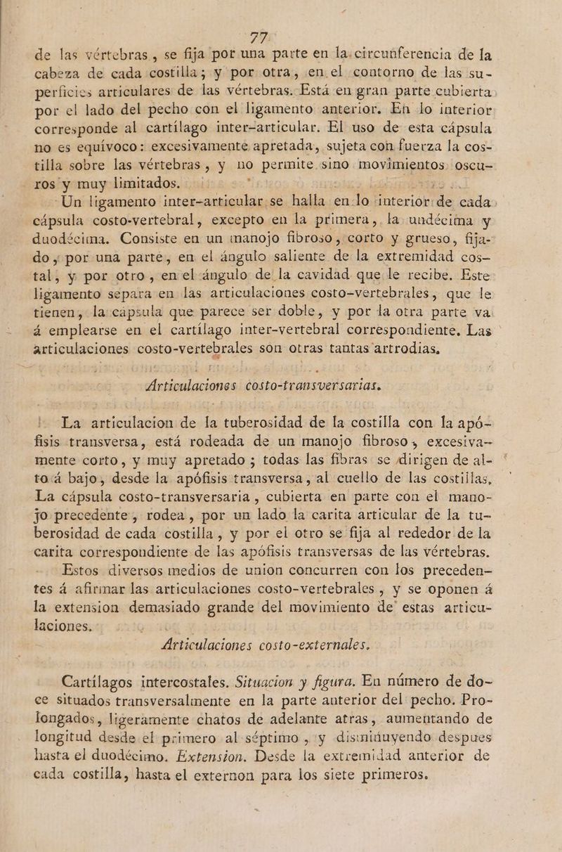 PR de las vértebras , se fija por una parte en la.circunferencia de la cabeza de cada costilla; y por otra, en. el contorno de las su- perficios arriculares de las vértebras. Está en gran parte cubierta. por el lado del pecho con el ligamento anterior. En lo interior corresponde al cartílago inter-articular. El uso de esta cápsula no es equívoco: excesivamente apretada a sujeta con fuerza la cos- tilla sobre las vértebras , y nO permite. sino movimientos. 0scu= ros y muy limitados. : -Un ligamento par ación se il en. Jo nterióh! E > cápsula costo-vertebral, excepto en la primera,. la undécima y duodécima. Consiste en un manojo fibroso , corto y grueso, fija- do y por una parte, en el ángulo saliente a la extremidad cos- end y por otro, en el ángulo de la cavidad que le recibe. Este ligamento Sapaba en las a uedlacianes costo-vertebrales, que le tienen, la: cápsula que parece ser doble, y por la otra parte va. á emplearse en el cartílago inter-vertebral correspondiente. Las articulaciones costo-vertebrales son otras tantas 'artrodias, y” e Articulaciones Costo-transversarias. La articulación de la tuberosidad de la costilla con la apó- fisis transversa, está rodeada de un manojo fibroso, excesiva— mente corto, y muy apretado ; todas las fibras se dirigen de al- to:á bajo, desde la apófisis transversa, al cuello de las costillas, La cápsula costo-transversaria , cubierta en parte con el mauo- jo precedente, rodea , por un lado la carita articular de la tu- berosidad de cada costilla , y por el otro se fija al rededor de la carita correspondiente de las apófisis transversas de las vértebras. Estos diversos medios de union concurren con los preceden- tes á afirmar las articulaciones costo-vertebrales , y se oponen á la extension demasiado grande del movimiento de' estas articu- laciones. es, Articulaciones costo-externales, Cartilagos intercostales. Situacion y figura. En número de do- ce situados transversalmente en la parte anterior del pecho. Pro- longados, ligeramente chatos de adelante atras, aumentando de longitud desde el primero al séptimo , y dismiduyendo despues hasta el duodécimo. Extension. Desde la extremidad anterior de cada costilla, hasta el externon para los siete primeros.