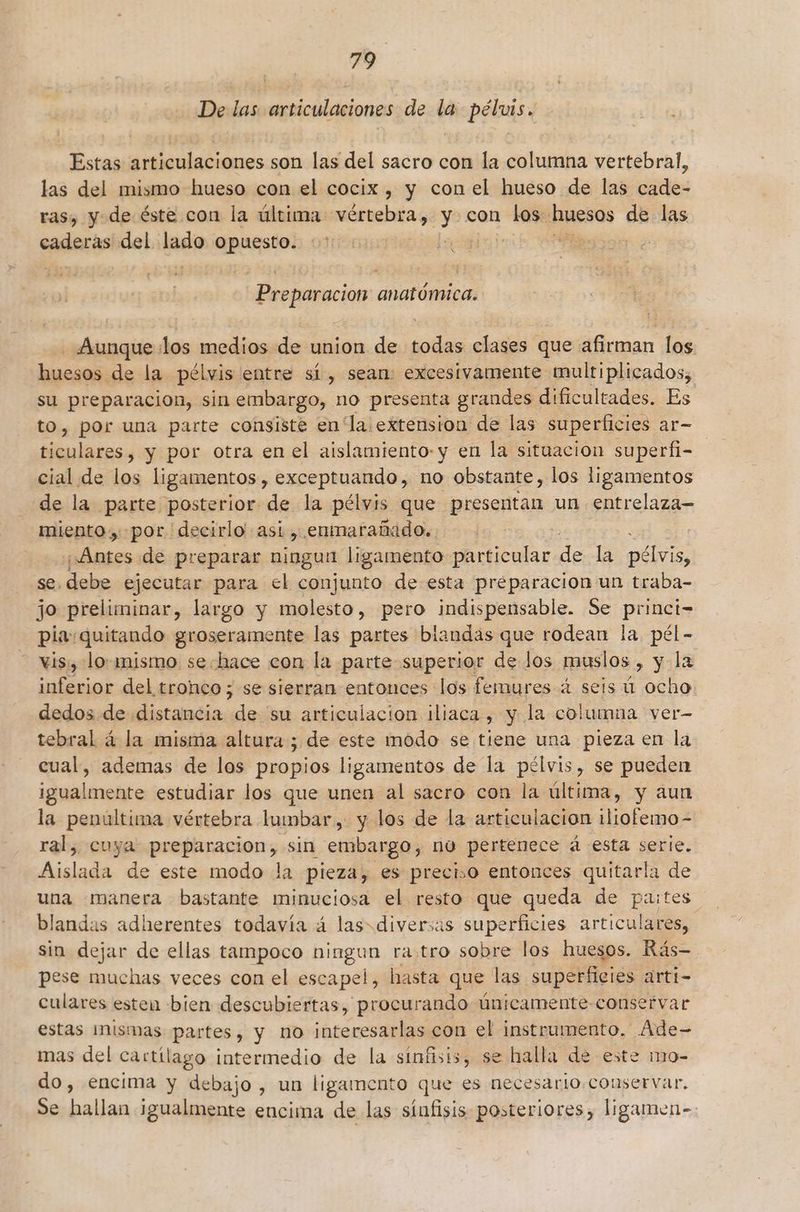 De las articulaciones de la pélvis. Estas articulaciones son las del sacro con la columna vertebral, las del mismo hueso con el cocix , y con el hueso de las cade- ras, y de éste con la última vértebra, y con do huesos de las caderas del pue said La ] | Preparacion anatómica. Aunque ¿los medios de union de todas clases que afirman los huesos. de la pélvis entre sí, sean: excesivamente multiplicados, su preparacion, sin embargo, no presenta grandes dificultades. Es to, por una parte consiste en la!extension de las superficies ar- ticulares, y por otra en el aislamiento y en la situacion superfi- cial de los ligamentos , exceptuando, no obstante, los ligamentos de la parte posterior de la pélvis que presentan un entrelaza- miento, por “decirlo asi , enmarañado.. ¿Antes de preparar ningun ligamento particular de la ia se, debe ejecutar para el conjunto de esta preparacion un traba- jo preliminar, largo y molesto, pero indispensable. Se princi- pia:quitando groseramente las partes blandas que rodean la. pél- vis, lo. mismo sehace con la parte superior de Jos muslos , y la inferior del tronco; se sierran entonces los femures 4 seis ú ocho dedos de distancia de su articulacion iliaca, y la columna ver- tebral á la misma altura ; de este modo se tiene una pieza en la cual, ademas de los propios ligamentos de la pélvis, se pueden igualmente estudiar los que unen al sacro con la última, y aun la penúltima vértebra lumbar, y los de la articulacion iliofemo- ral, cuya preparacion, sin embargo, no pertenece á esta serie. Aislada de este modo la pieza, es preciso entonces quitarla de una manera bastante minuciosa el resto que queda de pastes blandas adherentes todavía á las=diversas superficies articulares, sin dejar de ellas tampoco ningun ra.tro sobre los huesos. Rás- pese muchas veces con el escapel, hasta que las superficies arti- culares esten bien descubiertas, procurando únicamente conservar estas ¡mismas partes, y no interesarlas con el instrumento. Ade- mas del cartílago intermedio de la sínfisis, se halla de este mo- do, encima y debajo, un ligamento que es necesario. conservar. Se hallan igualmente encima de las sínfisis posteriores, ligamen-