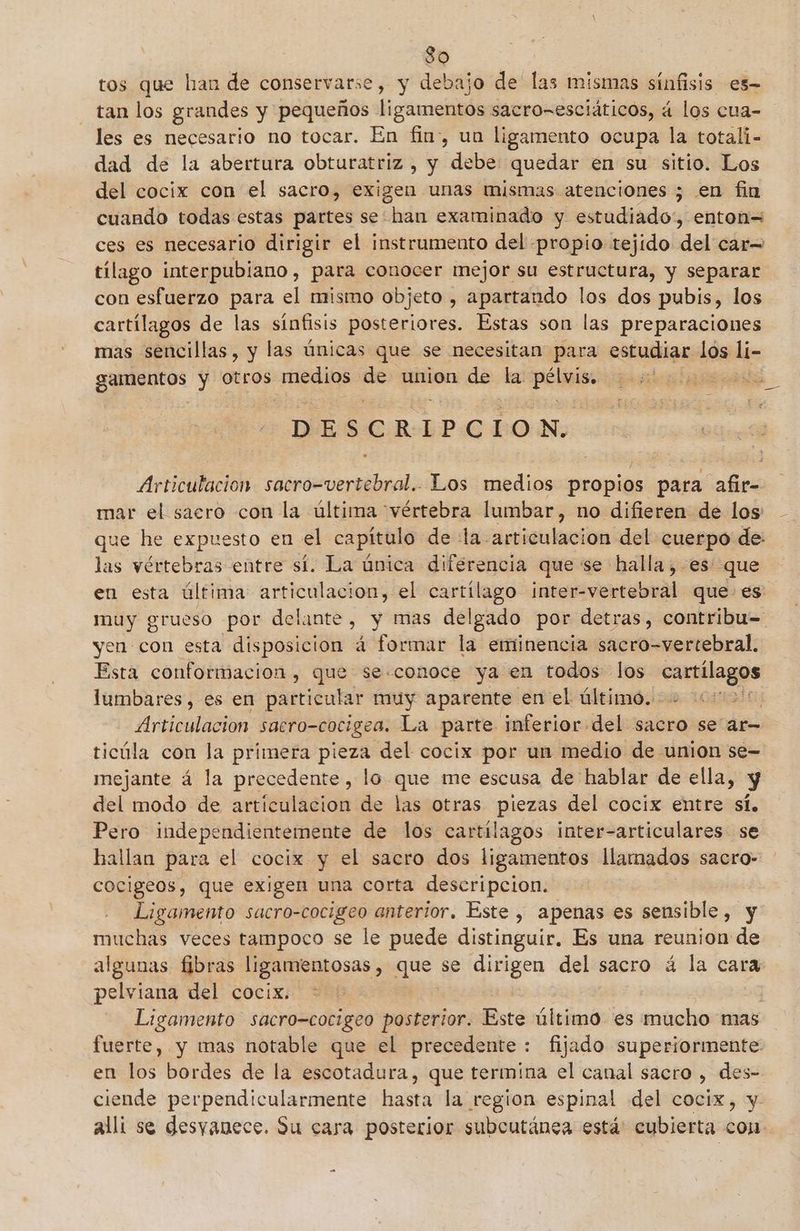 So tos que han de conservarse, y debajo de' las mismas sínfisis es- tan los grandes y pequeños ligamentos sacro=esciáticos, á los cua- les es necesario no tocar. En fin», un ligamento ocupa la totali- dad de la abertura obturatriz , y debe quedar é€n su sitio. Los del cocix con el sacro, exigen unas mismas atenciones ¿ en fin cuando todas estas partes se: han examinado y estudiado:, enton= ces es necesario dirigir el instrumento del propio tejido del car= tilago interpubiano, para conocer mejor su estructura, y separar con esfuerzo para el mismo objeto , apartando los dos pubis, los cartílagos de las sínfisis posteriores. Estas son las preparaciones mas sencillas, y las únicas que se necesitan para estudiar los li- gamentos y Otros medios se union de la peli En D ES e RIP GE 0) N. Articutacion iaa Los medios propios para afir= mar el sacro con la última vértebra lumbar, no difieren de los que he expuesto en el capítulo de :la articulacion del cuerpo de: las vértebras entre sí. La única diferencia que se halla ,-es que en esta última articulacion, el cartílago inter-vertebral que es muy grueso por delante, y mas del gado por detras, contribu= yen con esta disposicion á formar la eminencia sacro-vertebral. Esta conformación, que se.conoce ya en todos los bae lumbares, es en particular muy aparente enel último. Articulación sacro-cocigea. La parte inferior del sacro se ar= ticúla con la primera pieza del cocix por un medio de union se- mejante á la precedente, lo que me escusa de hablar de ella, y del modo de artículacion de las otras piezas del cocix entre sí. Pero independientemente de los cartilagos inter-articulares se hallan para el cocix y el sacro dos ligamentos llamados sacro- cocigeos, que exigen una corta descripcion. Ligamento sacro-cocigeo anterior. Este , apenas es sensible, y muchas veces tampoco se le puede distinguir. Es una reunion de algunas fibras ligamientosas , gue se dirigen del: sacro á la cara pelviana del cocix. * j Ligamento sacro-cocigeo posterior. Este último es mucho mas fuerte, y mas notable que el precedente: fijado superiormente en los bordes de la escotadura, que termina el canal sacro , des- ciende perpendicularmente hasta la region espinal del cocix, y alli se desyanece. Su cara posterior subcutánea está: cubierta con