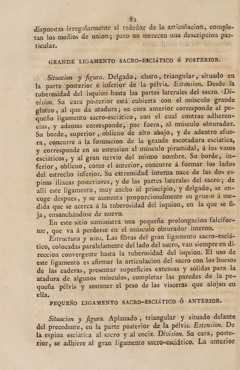 -82 dispuestas irregularmente al rededor de la articulacior, comple- tan los medios de union; pero no merecen una descripcion par- ticular. O A PUNT dis 2 GRANDE LIGAMENTO SACRO-ESCIÁTICO Ó POSTERIOR. Situacion: y 'figura.. Delgado, chato , triangular , situado en la parte posterior é inferior de ' la: pélvis, Estension. Desde «la +uberosidad del 'isquion :hasta las partes laterales del sacro. Di- vision. Su cara posterior está cubierta con el músculo grande gluteo, al que da atadura; su cura anterior corresponde al pe- queño ligamento sacro-esciático, con el cual contrae adheren- cias, y ademas corresponde, por. fuera, al músculo obturador. Su borde, superior ,+oblicuo' de alto abajo, y de adentro afue- ra, concurre á la formacion de la grande escotadura esciática, y corresponde en su estension al músculo piramidal, á los vasos esciáticos, y al gran nervio del mismo nombre. Su borde, in= ferior , oblicuo, como el anterior, concurre á formar los lados del estrecho inferior. Su extremidad interna nace de las. dos es- pinas iliacas posteriores, y de las partes laterales del sacro; de alli este ligamento, muy ancho al principio, y delgado, se en- coge despues, y se aumenta 'proporcionalmente su grueso á me-=. dida que se acerca á la tuberosidad del isquion, en la que se fi- ja, ensanchándose de nuevo. | En este sitio suministra una pequeña prolongacion falcifor= me, que va á perderse en el músculo obturador interno. Estructura y usos. Las fibras del gran ligamento sacro-esciá- tico, colocadas paralelamente del lado del sacro, van siempre en di- reccion convergente hasta la tuberosidad del isquion. El uso de este ligamento es afirmar la articulacion del sacro con los huesos de las caderas, presentar superficies extensas y sólidas para la atadura de, algunos músculos, completar las paredes de la pe- queña pélvis y sostener el peso de las vísceras. que alojan en. ella. | | | PEQUEÑO LIGAMENTO SACRO-ESCIÁTICO Ó ANTERIOR. Situacion y figura. Aplanado , triangular y situado delante : del precedente, en la parte posterior de la pélvis. Estension. De la espina esciática al sacro y al cocix. Division. Su cara, poste- rior, se adhiere al gran ligamento sacro-esciático. La anterior