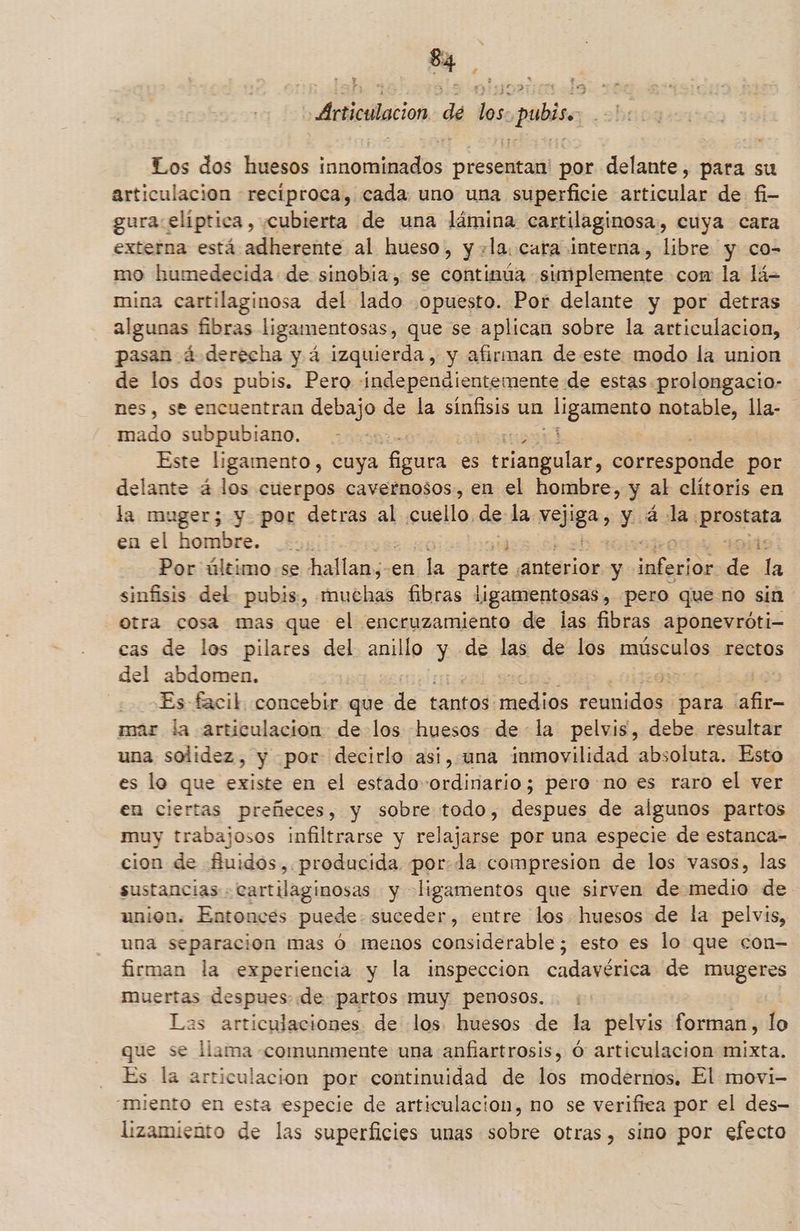 $4. h A ÁArticulacion dé los. pubis. Los dos huesos innominados presentan' por delante, para su articulacion recíproca, cada uno una superficie articular de fi- gura elíptica, cubierta de una lámina cartilaginosa., cuya cara externa está adherente al hueso, y +la. cara interna, libre y co- mo humedecida de sinobia, se continúa simplemente con la lá= mina cartilaginosa del lado opuesto. Por delante y por detras algunas fibras ligamentosas, que se aplican sobre la articulacion, pasan á derecha y á izquierda, y afirman de este modo la union de los dos pubis. Pero independientemente de estas prolongacio- nes, se encuentran debajo de la sínfisis un - ligamento notable, lla- mado subpubiano. | Este ligamento, cuya figura es po corresponde por delante á los cuerpos cavernosos, en el hombre, y al clítoris en la muger; y por detras al cuello, de:h la vejiga, y á- la rasa en el hombre. .. 4d Por último -se hallan;-en ¿da Ello anterior y lodos E da sinfisis del pubis, muchas fibras ligamentosas , pero que no sin otra cosa mas que el encruzamiento de las fibras aponevróti- cas de los pilares del anillo y de las de los músculos rectos del abdomen. , Es facil. concebir que “de tantos. sádiod dei para “afir- mar la articulacion de los huesos de la pelvis, debe. resultar una solidez, y por decirlo asi, una inmovilidad absoluta. Esto es lo que existe en el estado-ordinario; pero no es raro el ver en ciertas preñeces, y sobre todo, despues de algunos partos muy trabajosos infiltrarse y relajarse por una especie de estanca= cion de fuidos,. producida. por: da compresion de los vasos, las sustancias . cartilaginosas y ligamentos que sirven de medio de union. Entonces puede: suceder, entre los huesos de la pelvis, una separacion mas ó menos considerable; esto es lo que con- firman la experiencia y la inspeccion cadavérica de mugeres muertas despues de partos muy penosos. Las articulaciones de los huesos de la pelvis forman, lo que se llama comunmente una anfiartrosis, Ó articulacion mixta. Es la articulacion por continuidad de los modernos. El movi- “miento en esta especie de articulacion, no se verifica por el des— lizamiento de las superficies unas sobre otras, sino por efecto