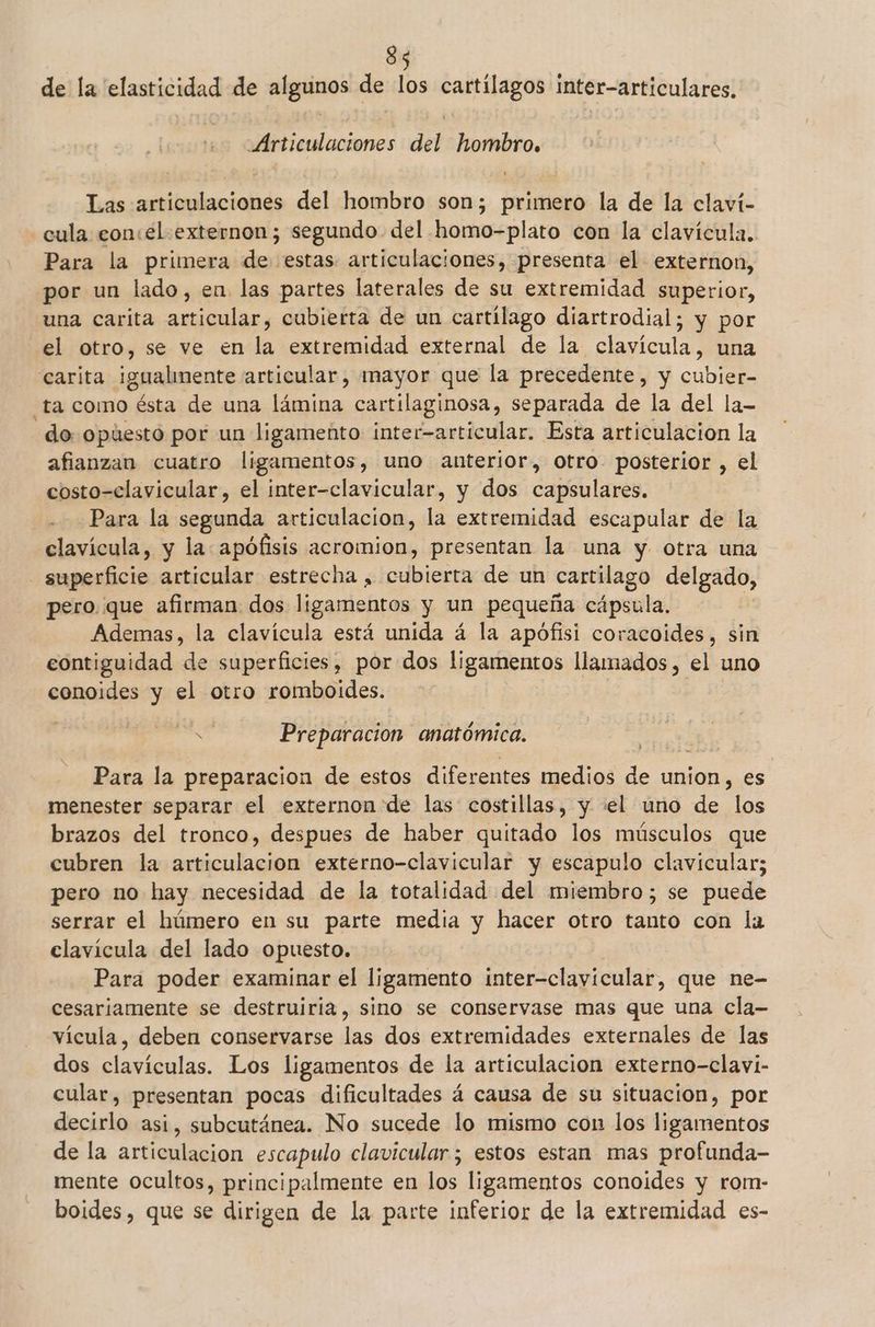de la elasticidad de algunos de los cartílagos inter-articulares. Articulaciones del hombro. Las articulaciones del hombro son; primero la de la claví- -cula con:el externon; segundo del homo-plato con la clavícula. Para la primera de estas articulaciones, presenta el externon, por un lado, en. las partes laterales de su extremidad superior, una carita articular, cubierta de un cartilago diartrodial; y por el otro, se ve en la extremidad external de la clavícula, una carita igualmente articular, mayor que la precedente, y cubier- “ta como ésta de una lámina cartilaginosa, separada de la del la- do opúestó por un ligamento inter-articular. Esta articulacion la afianzan cuatro ligamentos, uno anterior, otro. posterior , el costo-clavicular, el inter-clavicular, y dos capsulares. Para la prim articulacion, la extremidad escapular de la clavícula, y la apófisis acromion, presentan la una y otra una arñcia articular estrecha , cubierta de un cartilago delgado, pero. que afirman dos ligamentos y un pequeña cápsula. Ademas, la clavícula está unida á la apófisi coracoides, sin contiguidad de superficies, por dos ligamentos llamados, el uno conoides y el otro romboides. 6 Preparacion anatómica. Para la preparacion de estos diferentes medios de. union, es menester separar el externon de las costillas, y el uno de ¿los brazos del tronco, despues de haber quitado los músculos que cubren la articulacion externo-clavicular y escapulo clavicular; pero no hay necesidad de la totalidad del miembro; se puede serrar el húmero en su parte media y hacer otro tanto con la clavícula del lado opuesto. Para poder examinar el ligamento inter-clavíicular, que ne- cesariamente se destruiria, sino se conservase mas que una cla- vícula, deben conservarse las dos extremidades externales de las dos clavículas. Los ligamentos de la articulacion externo-clavi- cular, presentan pocas dificultades á causa de su situacion, por decirlo asi, subcutánea. No sucede lo mismo con los ligamentos de la articulacion escapulo clavicular ; estos estan mas profunda- mente ocultos, principalmente en los ligamentos conoides y rom- boides, que se dirigen de la parte inferior de la extremidad es-