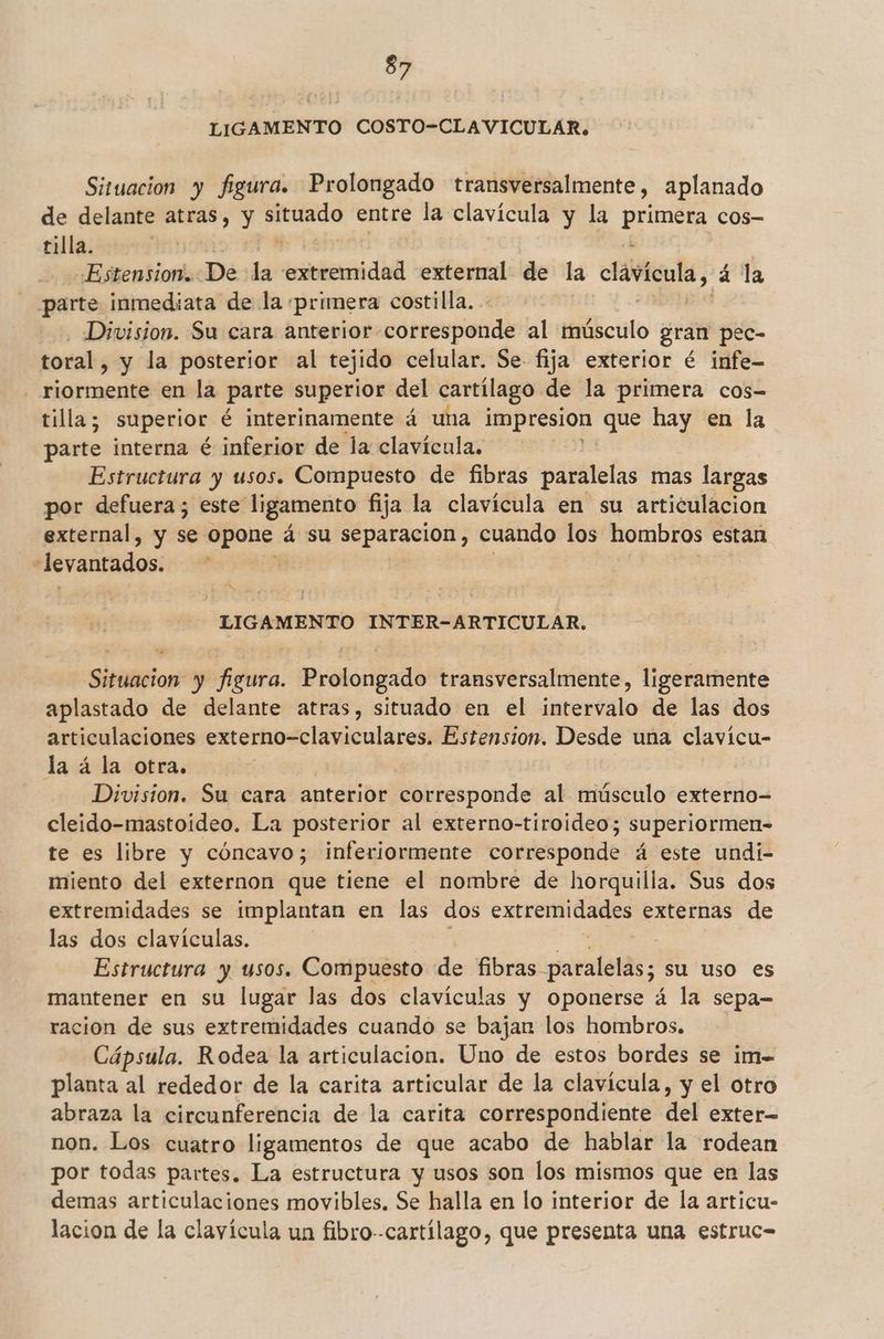LIGAMENTO COSTO-CLAVICULAR. Situacion y figura. Prolongado transversalmente, aplanado de delante atras, y cacri entre la clavícula y la primera cos- tilla. Lay Ñ Estension. De la temidil external de la cala, a la parte inmediata de la primera costilla. Division. Su cara anterior corresponde al músculo gran pec- toral, y la posterior al tejido celular. Se. fija exterior é infe- riormente en la parte superior del cartílago. de la primera cos- tilla, superior é interinamente á una impresion que hay en la parte interna é inferior de la clavícula. Estructura y usos. Compuesto de fibras paralelas mas largas por defuera; este ligamento fija la clavícula en su articulacion external, y se. opone á su separacion, cuando los hombros estan “levantados. LIGAMENTO INTER-ARTICULAR. Situacion y pita. Prolóngado transversalmente, ligeramente aplastado de delante atras, situado en el jarencalo de las dos articulaciones externo-claviculares. Estension, Desde una clavicu- la á la otra. Division. Su cara anterior corresponde al músculo externo- cleido-mastoideo. La posterior al externo-tiroideo; superiormen- te es libre y cóncavo; inferiormente corresponde á este undi- miento del externon que tiene el nombre de horquilla. Sus dos extremidades se implantan en las dos lá externas de las dos clavículas. Estructura y usos. Compuesto de fibras ssnealelds; su uso es mantener en su lugar las dos clavículas y oponerse á la sepa- racion de sus extremidades cuando se bajan los hombros. Cápsula. Rodea la articulacion. Uno de estos bordes se im- planta al rededor de la carita articular de la clavícula, y el otro abraza la circunferencia de la carita correspondiente del exter non. Los cuatro ligamentos de que acabo de hablar la rodean por todas partes. La estructura y usos son los mismos que en las demas articulaciones movibles, Se halla en lo interior de la articu- lacion de la clayícula un fibro--cartílago, que presenta una estruc=