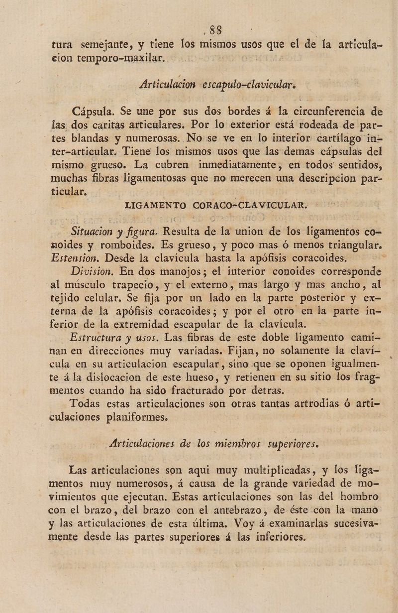 tura semejante, y tiene los mismos usos que el de la articula- elon temporo-maxilar. | Articulación .escapulo-clavicular. Cápsula. Se une por sus dos bordes á la circunferencia de las dos caritas articulares. Por lo exterior está rodeada de par- tes blandas y numerosas. No se ve en lo interior cartílago in= ter-articular. Tiene los mismos usos que las demas cápsulas del mismo grueso. La cubren inmediatamente, en todos' sentidos, muchas fibras ligamentosas que no merecen una descripcion par- ticular, LIGAMENTO CORACO-CLAVICULAR. Situacion y figura. Resulta de la union de los ligamentos co- noides y romboides. Es grueso, y poco mas ó menos triangular. Estension. Desde la clavícula hasta la apófisis coracoides. Division. En dos manojos; el interior conoides corresponde al músculo trapecio, y el externo, mas largo y mas ancho, al tejido celular. Se fija por un lado. en la parte posterior y ex- terna de la apófisis coracoides; y por el otro en la parte in- ferior de la extremidad escapular de la clavícula. - Estructura y usos. Las fibras de este doble ligamento cami- nan en direcciones muy variadas. Fijan, no solamente la claví- cula en su articulación escapular, sino que se oponen igualmen- te ála dislocacion de este hueso, y retienen en su sitio los frag- mentos cuando ha sido fracturado por detras. Todas estas articulaciones son otras tantas artrodias ó arti- culaciones planiformes. Articulaciones de los miembros superiores. Las articulaciones son aqui muy multiplicadas, y los liga- mentos muy numerosos, á causa de la grande variedad de mo- vimientos que ejecutan. Estas articulaciones son las del hombro con el brazo, del brazo con el antebrazo, de éste con la mano y las articulaciones de esta última. Voy á examinarlas sucesiva- mente desde las partes superiores á las inferiores.