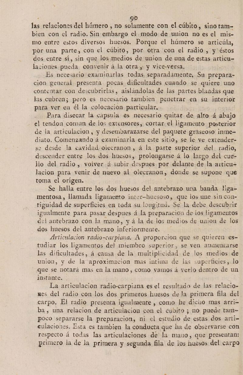 ls relaciones del húmero , no solamente con el cúbito, sino tam=- bien con el radio. Sin nerd el modo de union no es el mis- mo entre estos diversos huesos. Porque el húmero se articúla, por una parte, con el cúbito, por otra con el radio , y'éstos dos entre sí, sin que los medios de union de una de estas articu- laciones. pueda. convenir á la otra. y vice-versa. tha Es necesario examinarlas todas, separadamente, Su prepara» cion general presenta pocas dificultades cuaudo se quiere uno contentar con descubrirlas, aislándolas de las partes blandas que las cubren; pero es necesario tambien penetrar en su Interior para ver en él la colocacion particular, Para disecar la cápsula es necesario quitar de alto 4 abajo el tendon comun de los extensores, cortar el ligamento posterior de la articulacion, y desembarazarse del paquete graseoso inme-= diato. Comenzando á examinarla en este sitio, se le ve extender- se desde la cavidad olecranon, á la parte superior del radio, descender entre los dos huesos, prolongarse á lo largo del cue- llo del radio , volverá subir despues por delante. de la articu= lacion para venir de nuevo al olecranon, » donde se supone que toma el origen. Se halla entre los dos huesos del antebrazo una banda liga- mentosa , llamada ligamento inter-hueso 0s0, que los une sin con- tiguidad de superficies en toda su longitud. Se la debe descubrir igualmente para pasar despues á la preparacion de los ligamentos del antebrazo con la mano, y á la de los medios de uaion de los dos huesos del antebrazo inferiormente. Articulación radio-carpiana. Á proporcion que se quieren es- tudiar los ligamentos del miembro superior, se ven aumentarse las dificultades, á causa de la multiplicidad de los medios de union, y de la aproximacion mas intima de las superficies, lo que se notará mas en la mano, como vamos á verlo dentro de un instante. j La artículacion crol dat es el resultado de las relacio- mes del radio con los dos primeros huesos de la primera fila del carpo. El radio presenta igualmente , como he diciio mas arri- ba, una relacion de articulación con el cubito ; no puede tam= poco Spare la preparacion, ni el estudio de estas dos arti- eulaciones. Esta es tambien la conducta que ha de observarse con respecto á todas las articulaciones de la mano, que presentan: primero la de la primera y segunda fila de los huesos del carpo