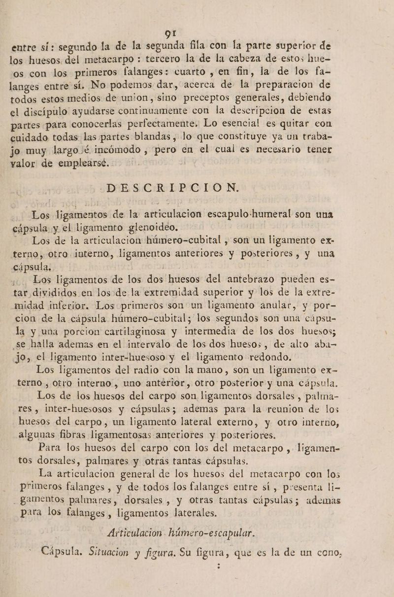 entre si: segundo la de la segunda fila con la parte superior de los huesos. del metacarpo : tercero la de la cabeza de estos hnue- os con los primeros falanges: cuarto , en fin, la de los fa- langes entre sí, No podemos dar, acerca de la preparacion de todos estos medios de union, sino preceptos generales, debiendo el discípulo ayudarse continuamente con la descripcion de estas partes para conocerlas perfectamente. Lo esencial es quitar con cuidado todas las partes blandas, lo que constituye ya un traba- jo muy largo /é incómodo , pero en el cual es necesario tener valor de emplearsé. | DESCRIPCION. Los ligamentos de la articulacion escapulo-humeral son una cápsula y el ligamento glenotdeo. | Los de la articulacion húmero-cubital , son un ligamento ex- terno,- otro. interno, ligamentos anteriores y posteriores, y una cápsula. | Los ligamentos de los dos huesos del antebrazo pueden es- tar divididos en los de la extremidad superior y los de la extre- midad inferior. Los primeros son un ligamento anular, y por- cion de la cápsula húmero-cubital; los segundos son una cápsu- la y una porcion cartilaginosa y intermedia de los dos huesos; se halla ademas en el intervalo de los dos huesos, de alto aba- jo, el ligamento inter-huesoso y el ligamento redondo. Los ligamentos del radio con la mano, son un ligamento ex- terno , otro interno , uno antérior, otro posterior y una cápsula, Los de los huesos del carpo son. ligamentos dorsales , palma- res , inter-huesosos y cápsulas; ademas para la reunion de los huesos del carpo, un ligamento lateral externo, y otro interno, algunas fibras ligamentosas anteriores y posteriores. Para los huesos del carpo con los del metacarpo ,- ligamen- tos dorsales, palmares y otrás tantas cápsulas. La articulacion general de los huesos del metacarpo con los primeros falanges , y de todos los falanges entre sí, presenta li- _gamentos palimares, dorsales , y Otras tantas cápsulas; ademas para los falanges , ligamentos laterales. Articulacion . húmero-escapular. Cápsula. Situacion y figura. Su figura, que es la de un cono, e. o