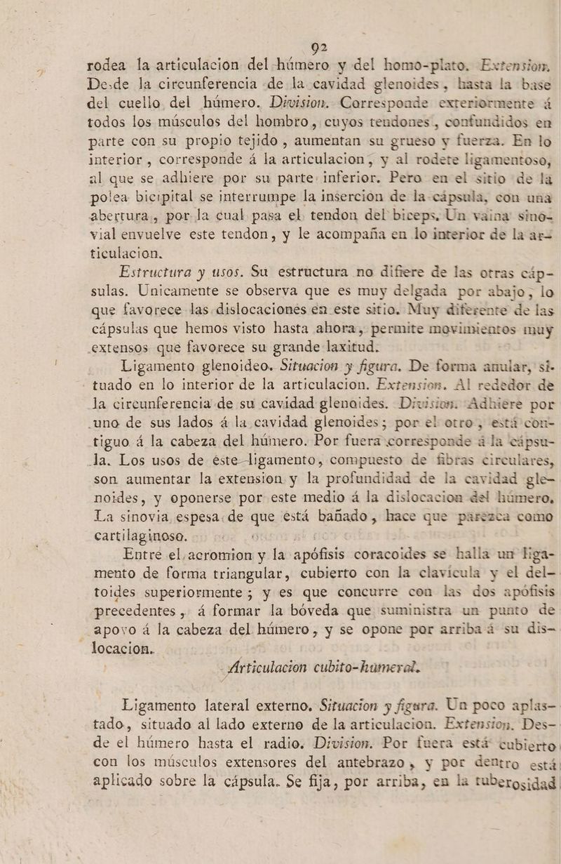 2 rodea la articulacion del húmero y del homo-plato. Extension. Desde la circunferencia «de la cavidad glenoides, hasta la base del cuello del húmero. Division. Corresponde exteriormente ú todos los músculas del hombro, cuyos tendones, confundidos en parte con su propio tejido , aumentan su grueso y fuerza. En lo interior , corresponde á la articulacion, y al rodete ligamentoso, al que se adhiere por su parte: inferior. Pero en el sitio de la polea bicipital se interrumpe la inserción de la-cápsula, con una abertura, por la cual pasa el. tendon del biceps. Un vaina: sino- vial envuelve este tendon, y le acompaña en lo interior de la ar= ticulacion. Estructura y usos. Su estructura no difiere de las otras cáp- sulas. Unicamente se observa que es muy delgada por abajo, lo que favorece las. dislocaciones en este sitio. Muy diferente de las cápsulas que hemos visto hasta ahora, permite movimientos muy extensos que favorece su grande laxitud. -— Ligamento glenoideo. Situacion y figura. De forma anular, si. - tuado en lo interior de la articulacion. Extension. Al rededor de la circunferencia de su cavidad glenaides. Division. Adhiere por uno de sus lados á la cavidad glenoides; por el otro, está con- tiguo á la cabeza del húmero. Por fuera corresponde ála- cápse- Ja. Los usos de éste ligamento, compuesto de fibras circulares, son aumentar la extension y la profundidad de la cavidad gle- noides, y Oponerse por este medio á la dislocacion del húmero, La sinovia espesa: de qu está bañado, hace que parezca como cartilaginoso. Entre el acromion y la plisió coracoides se halla un Eiga- mento de forma triangular, cubierto con la clavícula y el del- toides superiormente ; y es que concurre con las dos apófisis precedentes , á 4 formar la boveda que suministra un punto de apoyo á la ri del ATEOS y se opone por arriba 4 su dis- -locacion. Articulacion cubito-hameral. Eigamento lateral externo. Situacion y figura. Un poco aplas- tado, situado al lado externo de la articulacion. Extension. Des- de el húmero hasta el radio. Division. Por fuera está cubierto con los músculos extensores del antebrazo, y por dentro está. aplicado sobre la cápsula. Se fija, por arriba, en la tuderosidad.