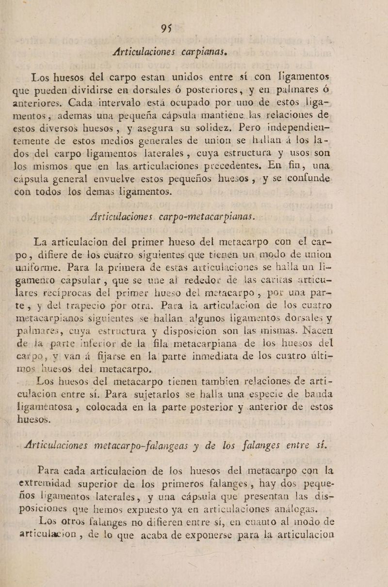 Articulaciones carpianas. Los huesos del carpo estan unidos entre sí con ligamentos que pueden dividirse en dorsales Ó posteriores, y en palimares Ó anteriores. Cada intervalo está ocupado por uno de estos liga- mentos , ademas una pequeña cápsula mantiene las relaciones de estos diversos huesos , y asegura su solidez. Pero independien- temente de estos medios generales de union se halian á los la- dos del carpo ligamentos laterales, cuya estructura y usos son los mismos que en las articulaciones precedentes. En fin, una. cápsula general envuelve estos pequeños huesos , y se confunde con todos los demas ligamentos. Articulaciones carpo-metacarpianas. La articulacion del primer hueso del metacarpo con el car- po, difiere de los cuátro siguientes que tienen un modo de union uniforme. Para la primera de estas articulaciones se halla un li- gamento capsular , que se une al rededor de las caritas articu— lares recíprocas del primer hueso del metacarpo , por una par- te, y del trapecio por otra. Para la articulacion de los cuatro metacarpianos siguientes se hallan algunos ligamentos dorsales y palmares, cuya estructura y disposicion son las mismas. Nacen de la parte inferior de la fila metacarpiana de los huesos del carpo, y van á fijarse en la parte inmediata de los cuatro últi- mos mesos del metacarpo, : Los huesos del metacarpo tienen tambien al as de arti- culacion entre sí. Para sujetarlos se halla una especie de banda ligamentosa , colocada en la parte posterior y anterior de estos huesos. Articulaciones metacarpo-falangeas y de los falanges entre sí. Para cada articulacion de los huesos del metacarpo con la extremidad superior de los primeros se ai , hay dos peque- ños ligamentos laterales, y una cápsula que presentan las dís- posiciones que hemos expuesto ya en articulaciones análogas. Los otros lalanges no difieren entre sí, en cuanto al inodo de articulacion , de lo que acaba de exponerse para la articulación